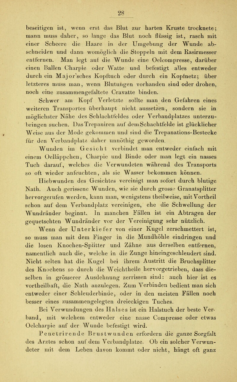 beseitigen ist, wenn erst das Blut zur harten Kruste trocknete; mann inuss daher, so lange das Blut noch flüssig ist, rasch mit einer Scheere die Haare in der Umgebung der Wunde ab- schneiden und dann womöglich die Stoppeln mit dem Rasirmesser entfernen. Man legt auf die Wunde eine Oelcompresse, darüber einen Ballen Charpie oder Watte und befestigt alles entweder durch ein Majorsches Kopftuch oder durch ein Kopfnetz; über letzteres inuss man, wenn Blutungen vorhanden sind oder drohen, noch eine zusammengefaltete Cravatte binden. Schwer am Kopf Verletzte sollte man den Gefahren eines weiteren Transportes überhaupt nicht aussetzen, sondern sie in möglichster Nähe des Schlachtfeldes oder Verbandplatzes unterzu- bringen suchen. DasTrepaniren auf dem Schachtfelde ist glücklicher Weise aus der Mode gekommen und sind die Trepanations-Bestecke für den Verbandplatz daher unnöthig geworden. Wunden im Gesicht verbindet man entweder einfach mit einem Oelläppchen, Charpie und Binde oder man legt ein nasses Tuch darauf, welches die Verwundeten während des Transports so oft wieder anfeuchten, als sie Wasser bekommen können. Hiebwunden des Gesichtes vereinigt man sofort durch blutige Nath. Auch gerissene Wunden, wie sie durch grosso Granatsplitter hervorgerufen werden, kann man, wenigstens theilweise, mitVortheil schon auf dem Verbandplatz vereinigen, ehe die Schwellung der Wundränder beginnt. In manchen Fallen ist ein Abtragen der gequetschten Wundränder vor der Vereinigung sehr nützlich. Wenn der Unterkiefer von einer Kugel zerschmettert ist, so muss man mit dem Finger in die Mundhöhle eindringen und die losen Knochen-Splitter und Zähne aus derselben entfernen, namentlich auch die, welche in die Zunge hineingeschleudert sind. Nicht selten hat die Kugel bei ihrem Austritt die Bruchsplitter des Knochens so durch die Weichtheile hervorgetrieben, dass die- selben in grösserer Ausdehnung zerrissen sind: auch hier ist es vortheilbaft, die Nath anzulegen. Zum Verbinden bedient man sich entweder einer Schleuderbinde, oder in den meisten Fällen noch besser eines zusammengelegten dreieckigen Tuches. Bei Verwundungen des Halses ist ein Halstuch der beste Ver- band, mit welchem entweder eine nasse Compresse oder etwas Oelcharpie auf der Wunde befestigt wird. Penetrirende Brustwunden erfordern die ganze Sorgfalt des Arztes schon auf dem Verbandplätze. Ob ein solcher Verwun- deter mit dem Leben davon kommt oder nicht, hängt oft ganz