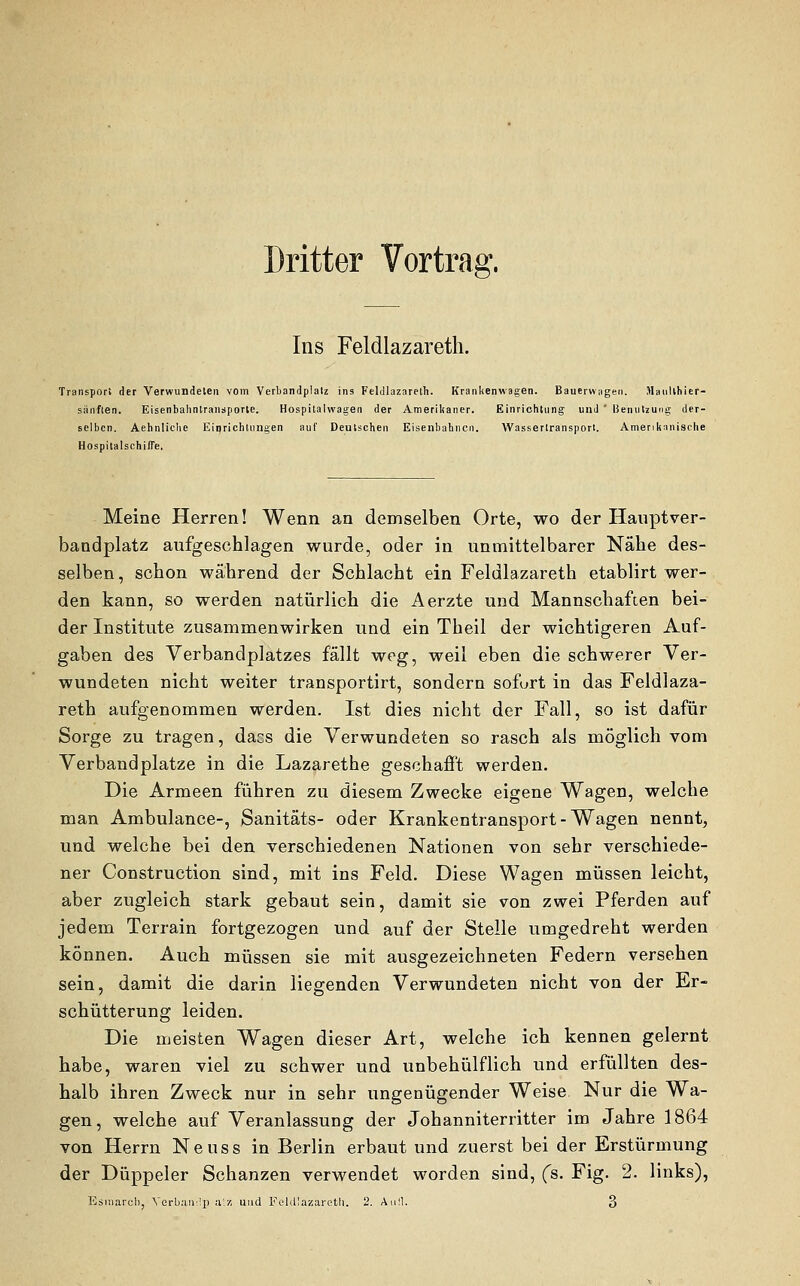 Dritter Vortrag. Ins Feldlazareth. Transport der Verwundeten vom Verbandplatz ins Feldlazareth. Krankenwagen. Bauerwagen. Maullhier- sänften. Eisenbahntransporte. Hospitalwagen der Amerikaner. Einrichtung und ' Benutzung der- selben. Aehnliche Einrichtungen auf Deutschen Eisenbahnen. Wassertransport. Amerikanische Hospitalschi/Te. Meine Herren! Wenn an demselben Orte, wo der Hauptver- bandplatz aufgeschlagen wurde, oder in unmittelbarer Nähe des- selben, schon während der Schlacht ein Feldlazareth etablirt wer- den kann, so werden natürlich die Aerzte und Mannschaften bei- der Institute zusammenwirken und ein Theil der wichtigeren Auf- gaben des Verbandplatzes fällt weg, weil eben die schwerer Ver- wundeten nicht weiter transportirt, sondern sofort in das Feldlaza- reth aufgenommen werden. Ist dies nicht der Fall, so ist dafür Sorge zu tragen, dacs die Verwundeten so rasch als möglich vom Verbandplatze in die Lazarethe geschafft werden. Die Armeen führen zu diesem Zwecke eigene Wagen, welche man Ambulance-, Sanitäts- oder Krankentransport-Wagen nennt, und welche bei den verschiedenen Nationen von sehr verschiede- ner Construction sind, mit ins Feld. Diese Wagen müssen leicht, aber zugleich stark gebaut sein, damit sie von zwei Pferden auf jedem Terrain fortgezogen und auf der Stelle umgedreht werden können. Auch müssen sie mit ausgezeichneten Federn versehen sein, damit die darin liegenden Verwundeten nicht von der Er- schütterung leiden. Die meisten Wagen dieser Art, welche ich kennen gelernt habe, waren viel zu schwer und unbehülflich und erfüllten des- halb ihren Zweck nur in sehr ungenügender Weise Nur die Wa- gen, welche auf Veranlassung der Johanniterritter im Jahre 1864 von Herrn Neuss in Berlin erbaut und zuerst bei der Erstürmung der Düppeler Schanzen verwendet worden sind, (s. Fig. 2. links), Esuiarcli, Yerbanrlp a-.x und Feldlazareth. 2. Aufl. 3