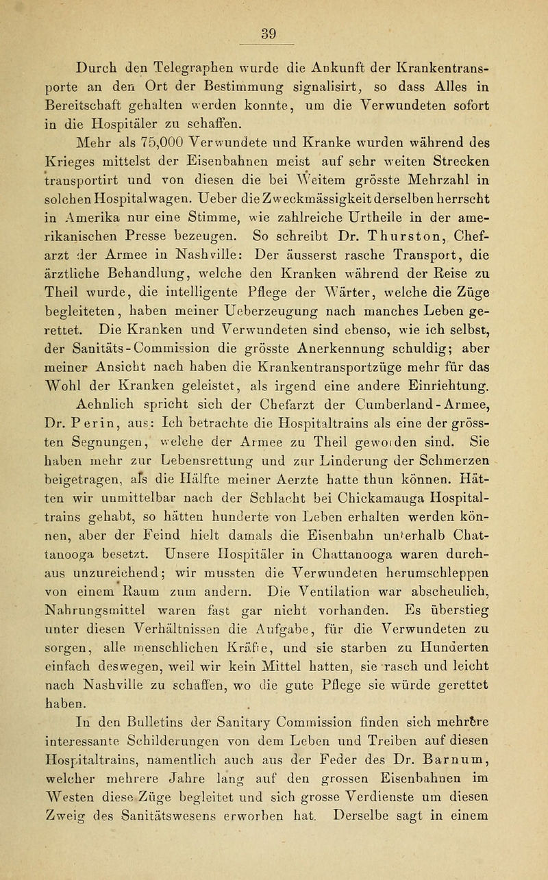 Durch den Telegraphen wurde die Ankunft der Krankentrans- porte an den Ort der Bestimmung signalisirt, so dass Alles in Bereitschaft gehalten werden konnte, um die Verwundeten sofort in die Hospitäler zu schaffen. Mehr als 75,000 Verwundete und Kranke wurden während des Krieges mittelst der Eisenbahnen meist auf sehr weiten Strecken transportirt und von diesen die bei Weitem grösste Mehrzahl in solchen Hospitalwagen. Ueber die Zweckmässigkeit derselben herrscht in Amerika nur eine Stimme, wie zahlreiche Urtheile in der ame- rikanischen Presse bezeugen. So schreibt Dr. Thurston, Chef- arzt der Armee in Nashville: Der äusserst rasche Transport, die ärztliche Behandlung, welche den Kranken während der Reise zu Theil wurde, die intelligente Pflege der Wärter, welche die Züge begleiteten, haben meiner Ueberzeugung nach manches Leben ge- rettet. Die Kranken und Verwundeten sind ebenso, wie ich selbst, der Sanitäts-Commission die grösste Anerkennung schuldig; aber meiner Ansicht nach haben die Krankentransportzüge mehr für das Wohl der Kranken geleistet, als irgend eine andere Einrichtung. Aehnlich spricht sich der Chefarzt der Cumberland-Armee, Dr. Per in, aus: Ich betrachte die Hospitaltrains als eine der gröss- ten Segnungen, welche der Armee zu Theil geworden sind. Sie haben mehr zur Lebensrettung und zur Linderung der Schmerzen beigetragen, aTs die Hälfte meiner Aerzte hatte thun können. Hät- ten wir unmittelbar nach der Schlacht bei Chickamauga Hospital- trains gehabt, so hätten hunderte von Leben erhalten werden kön- nen, aber der Feind hielt damals die Eisenbahn unterhalb Chat- tanooga besetzt. Unsere Hospitäler in Chattanooga waren durch- aus unzureichend; wir mussten die Verwundeten herumschleppen von einem Raum zürn andern. Die Ventilation war abscheulich, Nahrungsmittel waren fast gar nicht vorhanden. Es überstieg unter diesen Verhältnissen die Aufgabe, für die Verwundeten zu sorgen, alle menschlichen Kräfte, und sie starben zu Hunderten einfach deswegen, weil wir kein Mittel hatten, sie rasch und leicht nach Nashville zu schaffen, wo die gute Pflege sie würde gerettet haben. In den Bulletins der Sanitary Commission finden sich mehrere interessante Schilderungen von dem Leben und Treiben auf diesen Hospitaltrains, namentlich auch aus der Feder des Dr. Barnum, welcher mehrere Jahre lang auf den grossen Eisenbahnen im Westen diese Züge begleitet und sich grosse Verdienste um diesen Zweig des Sanitätswesens erworben hat. Derselbe sagt in einem