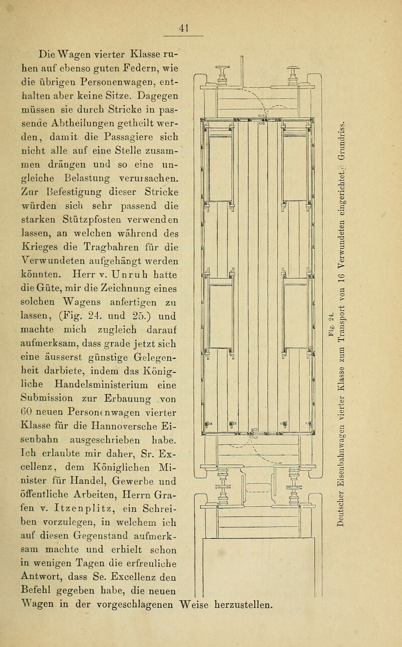 Die Wagen vierter Klasse ru- hen auf ebenso guten Federn, wie die übrigen Personenwagen, ent- halten aber keine Sitze. Dagegen müssen sie durch Stricke in pas- sende Abtheilungen getheilt wer- den, damit die Passagiere sich nicht alle auf eine Stelle zusam- men drängen und so eine un- gleiche Belastung verursachen. Zur Befestigung dieser Stricke würden sich sehr passend die starken Stützpfosten verwenden lassen, an welchen während des Krieges die Tragbahren für die Verwundeten aufgehängt werden könnten. Herr v. Unruh hatte die Güte, mir die Zeichnung eines solchen Wagens anfertigen zu lassen, (Fig. 24. und 25.) und machte mich zugleich darauf aufmerksam, dass grade jetzt sich eine äusserst günstige Gelegen- heit darbiete, indem das König- liche Handelsministerium eine Submission zur Erbauung von 60 neuen Personenwagen vierter Klasse für die Hannoversche Ei- senbahn ausgeschrieben habe. Ich erlaubte mir daher, Sr. Ex- cellenz, dem Königlichen Mi- nister für Handel, Gewerbe und öffentliche Arbeiten, Herrn Gra- fen v. Itzenplitz, ein Schrei- ben vorzulegen, in welchem ich auf diesen Gegenstand aufmerk- sam machte und erhielt schon in wenigen Tagen die erfreuliehe Antwort, dass Se. Excellenz den Befehl gegeben habe, die neuen Wagen in der vorgeschlagenen Weise herzustellen.