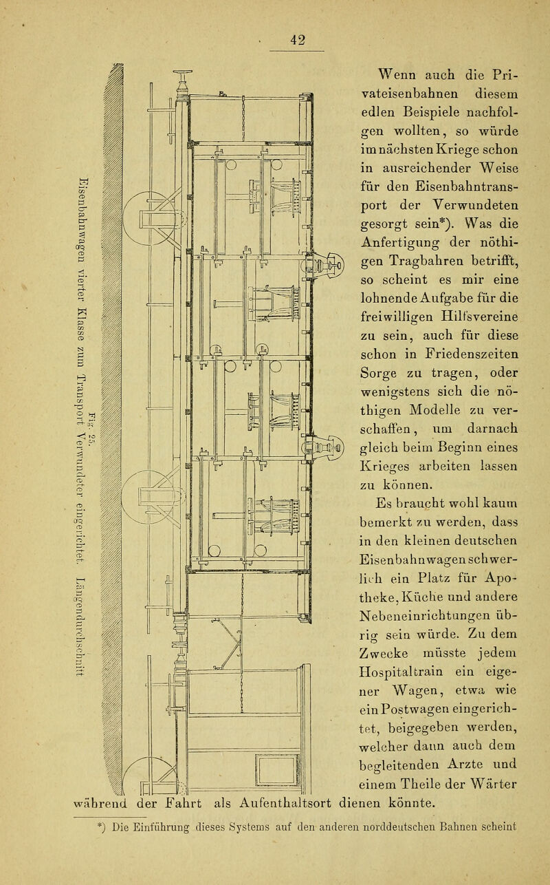 1 während *) Die Wenn auch die Pri- vateisenbahnen diesem edlen Beispiele nachfol- gen wollten, so würde im nächsten Kriege schon in ausreichender Weise für den Eisenbahntrans- port der Verwundeten gesorgt sein*). Was die Anfertigung der nöthi- gen Tragbahren betrifft, so scheint es mir eine lohnende Aufgabe für die freiwilligen Hilfsvereine zu sein, auch für diese schon in Friedenszeiten Sorge zu tragen, oder wenigstens sich die nö- thigen Modelle zu ver- schaffen , um darnach gleich beim Beginn eines Krieges arbeiten lassen zu können. Es braucht wohl kaum bemerkt zu werden, dass in den kleinen deutschen Eisenbahnwagen schwer- lich ein Platz für Apo- theke, Küche und andere Nebeneinrichtungen üb- rig sein würde. Zu dem Zwecke müsste jedem Hospitaltrain ein eige- ner Wagen, etwa wie einPostwagen eingerich- tet, beigegeben werden, welcher dann auch dem begleitenden Arzte und einem Theile der Wärter der Fahrt als Aufenthaltsort dienen könnte. Einführung dieses Systems auf den anderen norddeutschen Bahnen scheint