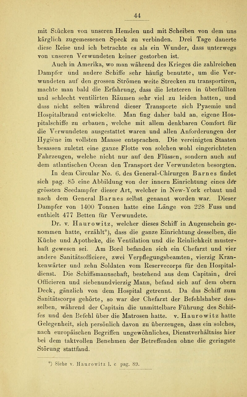 mit Stücken von unseren Hemden und mit Scheiben von dem uns kärglich zugemessenen Speck zu verbinden. Drei Tage dauerte diese Reise und ich betrachte es als ein Wunder, dass unterwegs von unseren Verwundeten keiner gestorben ist. Auch in Amerika, wo man wahrend des Krieges die zahlreichen Dampfer und andere Schiffe sehr häufig benutzte, um die Ver- wundeten auf den grossen Strömen weite Strecken zu transportiren, machte man bald die Erfahrung, dass die letzteren in überfüllten und schlecht ventilirten Räumen sehr viel zu leiden hatten, und dass nicht selten während dieser Transporte sich Pyaemie und Hospitalbrand entwickelte. Man fing daher bald an, eigene Hos- pitalschiffe zu erbauen, welche mit allem denkbaren Comfort für die Verwundeten ausgestattet waren und allen Anforderungen der Hygiene im vollsten Maasse entsprachen. Die vereinigten Staaten besassen zuletzt eine ganze Flotte von solchen wohl eingerichteten Fahrzeugen, welche nicht nur auf den Flüssen, sondern auch auf dem atlantischen Ocean den Transport der Verwundeten besorgten. In dem Circular No. 6. des General-Chirurgen Barnes findet sich pag. 85 eine Abbildung von der innern Einrichtung eines dör grössten Seedampfer dieser Art, welcher in New-York erbaut und nach dem General Barnes selbst genannt worden war. Dieser Dampfer von 1400 Tonnen hatte eine Länge von 228 Fuss und enthielt 477 Betten für Verwundete. Dr. v. Haurowitz, welcher dieses Schiff in Augenschein ge- nommen hatte, erzählt*), dass die ganze Einrichtung desselben, die Küche und Apotheke, die Ventilation und die Reinlichkeit muster- haft gewesen sei. Am Bord befanden sich ein Chefarzt und vier andere Sanitätsofficiere, zwei Verpfiegungsbeamten, vierzig Kran- kenwärter und zehn Soldaten vom Reservecorps für den Hospital- dienst. Die Schiffsmannschaft, bestehend aus dem Capitain, drei Officieren und siebenundvierzig Mann, befand sich auf dem obern Deck, gänzlich von dem Hospital getrennt. Da das Schiff zum Sanitätscorps gehörte, so war der Chefarzt der Befehlshaber des- selben, während der Capitain die unmittelbare Führung des Schif- fes und den Befehl über die Matrosen hatte, v. Haurowitz hatte Gelegenheit, sich persönlich davon zu überzeugen, dass ein solches, nach europäischen Begriffen ungewöhnliches, Dienstverhältniss hier bei dem taktvollen Benehmen der Betreffenden ohne die geringste Störung stattfand. *) Siehe v. Haurowitz 1. c pag. 89.