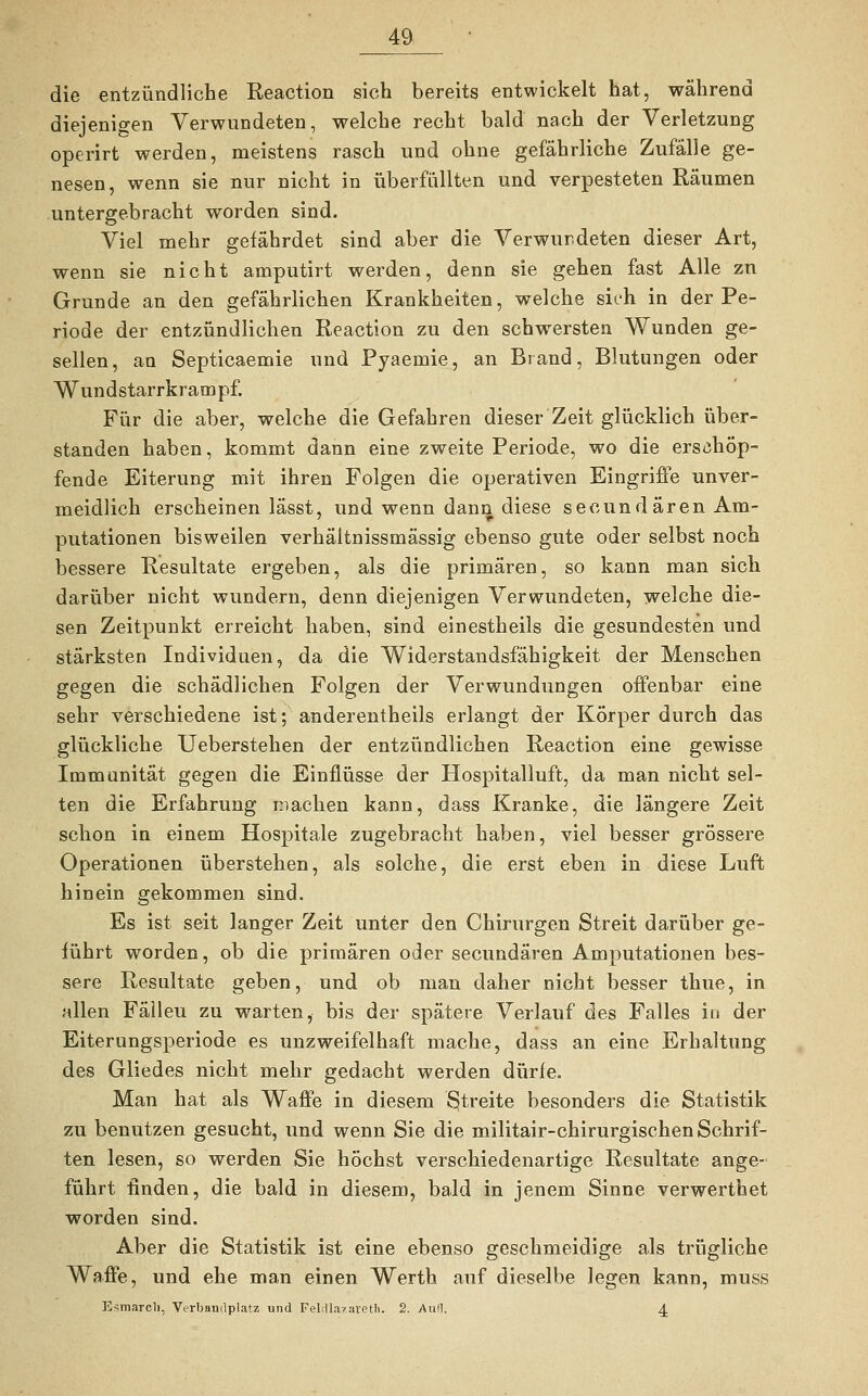 die entzündliche Reaction sich bereits entwickelt hat, während diejenigen Verwundeten, welche recht bald nach der Verletzung operirt werden, meistens rasch und ohne gefährliche Zufälle ge- nesen, wenn sie nur nicht in überfüllten und verpesteten Räumen untergebracht worden sind. Viel mehr gefährdet sind aber die Verwundeten dieser Art, wenn sie nicht amputirt werden, denn sie gehen fast Alle zu Grunde an den gefährlichen Krankheiten, welche sich in der Pe- riode der entzündlichen Reaction zu den schwersten Wunden ge- sellen, an Septicaemie und Pyaemie, an Brand, Blutungen oder Wundstarrkrampf. Für die aber, welche die Gefahren dieser Zeit glücklich über- standen haben, kommt dann eine zweite Periode, wo die erschöp- fende Eiterung mit ihren Folgen die operativen Eingriffe unver- meidlich erscheinen lässt, und wenn dann diese secundären Am- putationen bisweilen verhältnissmässig ebenso gute oder selbst noch bessere Resultate ergeben, als die primären, so kann man sich darüber nicht wundern, denn diejenigen Verwundeten, welche die- sen Zeitpunkt erreicht haben, sind einestheils die gesundesten und stärksten Individuen, da die Widerstandsfähigkeit der Menschen gegen die schädlichen Folgen der Verwundungen offenbar eine sehr verschiedene ist; anderentheils erlangt der Körper durch das glückliche Ueberstehen der entzündlichen Reaction eine gewisse Immunität gegen die Einflüsse der Hospitalluft, da man nicht sel- ten die Erfahrung machen kann, dass Kranke, die längere Zeit schon in einem Hospitale zugebracht haben, viel besser grössere Operationen überstehen, als solche, die erst eben in diese Luft hinein gekommen sind. Es ist seit langer Zeit unter den Chirurgen Streit darüber ge- führt worden, ob die primären oder secundären Amputationen bes- sere Resultate geben, und ob man daher nicht besser thue, in allen Fälleu zu warten, bis der spätere Verlauf des Falles in der Eiterungsperiode es unzweifelhaft mache, dass an eine Erhaltung des Gliedes nicht mehr gedacht werden dürfe. Man hat als Waffe in diesem Streite besonders die Statistik zu benutzen gesucht, und wenn Sie die militair-chirurgischen Schrif- ten lesen, so werden Sie höchst verschiedenartige Resultate ange- führt finden, die bald in diesem, bald in jenem Sinne verwerthet worden sind. Aber die Statistik ist eine ebenso geschmeidige als trügliche Waffe, und ehe man einen Werth auf dieselbe legen kann, muss Esmarcli, Verbandplatz und FeliTlazareth. 2. Aufl. 4