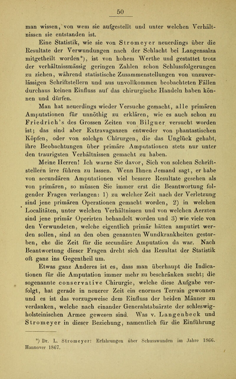 man wissen, von wem sie aufgestellt und unter welchen Verhält- nissen sie entstanden ist. Eine Statistik, wie sie von Stromeyer neuerdings über die Resultate der Verwundungen nach der Schlacht bei Langensalza mitgetheilt worden*), ist von hohem Werthe und gestattet trotz der verhältnissmässig geringen Zahlen schon Schlussfolgerungen zu ziehen, während statistische Zusammenstellungen von unzuver- lässigen Schriftstellern und aus unvollkommen beobachteten Fällen durchaus keinen Einfluss auf das chirurgische Handeln haben kön- nen und dürfen. Man hat neuerdings wieder Versuche gemacht, alle primären Amputationen für unnöthig zu erklären, wie es auch schon zu Friedrich's des Grossen Zeiten von Bilguer versucht worden ist; das sind aber Extravaganzen entweder von phantastischen Köpfen, oder von solchen Chirurgen, die das Unglück gehabt, ihre Beobachtungen über primäre Amputationen stets nur unter den traurigsten Verhältnissen gemacht zu haben. Meine Herren! Ich warne Sie davor, Sich von solchen Schrift- stellern irre führen zu lassen. Wenn Ihnen Jemand sagt, er habe von secundären Amputationen viel bessere Resultate gesehen als von primären, so müssen Sie immer erst die Beantwortung fol- gender Fragen verlangen: 1) zu welcher Zeit nach der Verletzung sind jene primären Operationen gemacht worden, 2) in welchen Localitäten, unter welchen Verhältnissen und von welchen Aerzten sind jene primär Operirten behandelt worden und o) wie viele von den Verwundeten, welche eigentlich primär hätten amputirt wer- den sollen, sind an den oben genannten Wundkrankheiten gestor- ben, ehe die Zeit für die secundäre Amputation da war. Nach Beantwortung dieser Fragen dreht sich das Resultat der Statistik oft ganz ins Gegentheil um. Etwas ganz Anderes ist es, dass man überhaupt die Indica- tionen für die Amputation immer mehr zu beschränken sucht; die sogenannte conservative Chirurgie, welche diese Aufgabe ver- folgt, hat gerade in neuerer Zeit ein enormes Terrain gewonnen und es ist das vorzugsweise dem Einfluss der beiden Männer zu verdanken, welche nach einander Generalstabsärzte der schleswig- holsteinischen Armee gewesen sind. Was v. Langenbeck und Stromeyer in dieser Beziehung, namentlich für die Einführung *) Dr. L. Stromeyer: Erfahrungen über Schusswnnden im Jahre 1866. Hannover 1867.