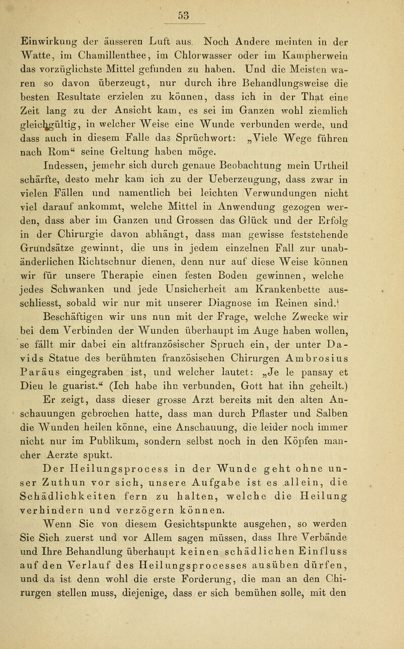 Einwirkung der äusseren Luft aus. Noch Andere meinten in der Watte, im Chamillenthee, im Chlorwasser oder im Kampherwein das vorzüglichste Mittel gefunden zu haben. Und die Meisten wa- ren so davon überzeugt, nur durch ihre Behandlungsweise die besten Resultate erzielen zu können, dass ich in der That eine Zeit lang zu der Ansicht kam, es sei im Ganzen wohl ziemlich gleichgültig, in welcher Weise eine Wunde verbunden werde, und dass auch in diesem Falle das Spruch wort: „Viele Wege führen nach Rom seine Geltung haben möge. Indessen, jemehr sich durch genaue Beobachtung mein Urtheil schärfte, desto mehr kam ich zu der Ueberzeugung, dass zwar in vielen Fällen und namentlich bei leichten Verwundungen nicht viel darauf ankommt, welche Mittel in Anwendung gezogen wer- den, dass aber im Ganzen und Grossen das Glück und der Erfolg in der Chirurgie davon abhängt, dass man gewisse feststehende Grundsätze gewinnt, die uns in jedem einzelnen Fall zur unab- änderlichen Richtschnur dienen, denn nur auf diese Weise können wir für unsere Therapie einen festen Boden gewinnen, welche jedes Schwanken und jede Unsicherheit am Krankenbette aus- schliesst, sobald wir nur mit unserer Diagnose im Reinen sind.- Beschäftigen wir uns nun mit der Frage, welche Zwecke wir bei dem Verbinden der Wunden überhaupt im Auge haben wollen, se fällt mir dabei ein altfranzösischer Spruch ein, der unter Da- vids Statue des berühmten französischen Chirurgen Ambrosius Paräus eingegraben ist, und welcher lautet: „Je le pansay et Dieu le guarist. (Ich habe ihn verbunden, Gott hat ihn geheilt.) Er zeigt, dass dieser grosse Arzt bereits mit den alten An- schauungen gebrochen hatte, dass man durch Pflaster und Salben die Wunden heilen könne, eine Anschauung, die leider noch immer nicht nur im Publikum, sondern selbst noch in den Köpfen man- cher Aerzte spukt. Der Heilungsprocess in der Wunde geht ohne un- ser Zuthun vor sich, unsere Aufgabe ist es allein, die Schädlichkeiten fern zu halten, welche die Heilung verhindern und verzögern können. Wenn Sie von diesem Gesichtspunkte ausgehen, so werden Sie Sich zuerst und vor Allem sagen müssen, dass Ihre Verbände und Ihre Behandlung überhaupt keinen schädlichen Einfluss auf den Verlauf des Heilungsprocesses ausüben dürfen, und da ist denn wohl die erste Forderung, die man an den Chi- rurgen stellen muss, diejenige, dass er sich bemühen solle, mit den