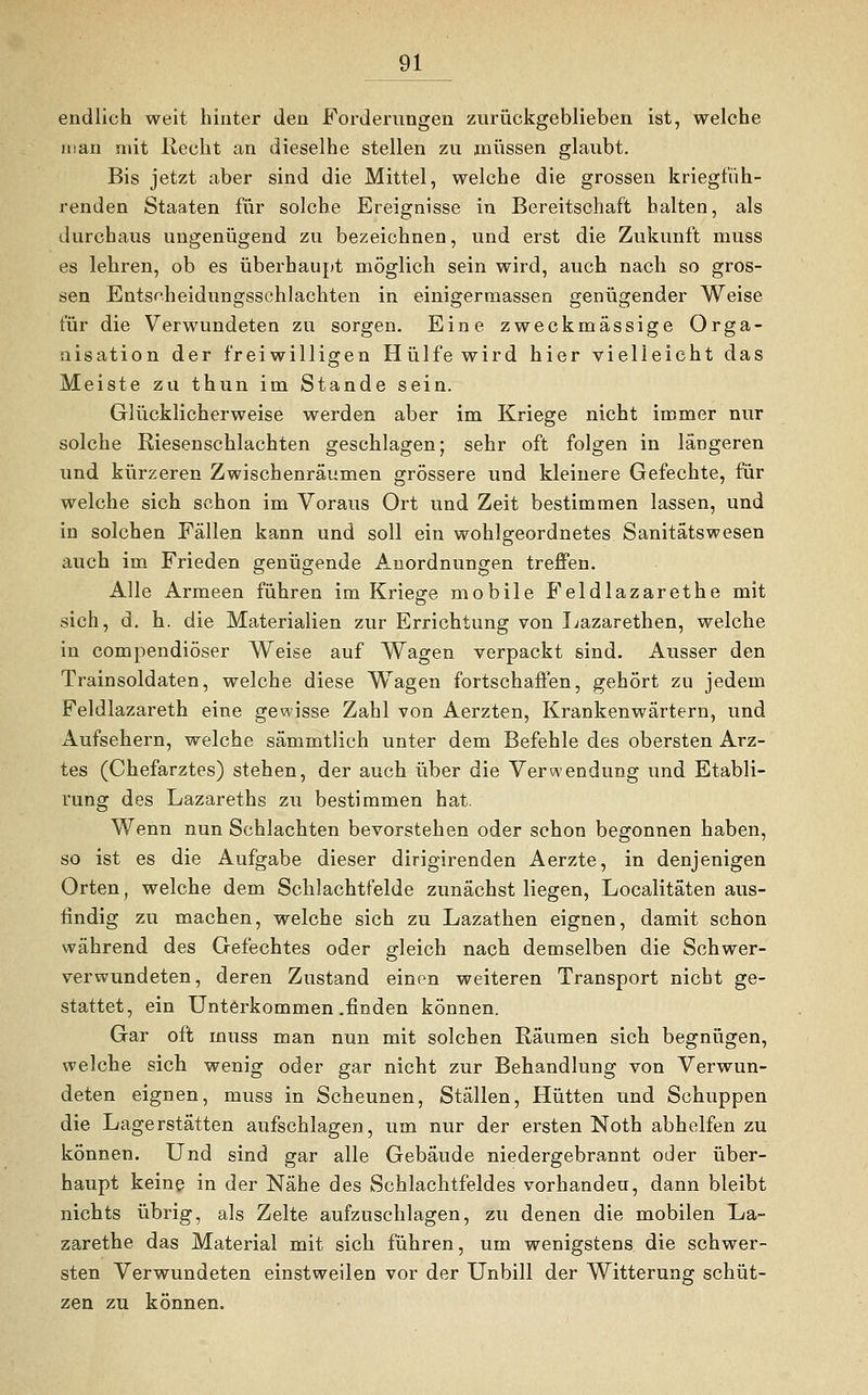 endlich weit hinter den Forderungen zurückgeblieben ist, welche man niit Recht an dieselhe stellen zu müssen glaubt. Bis jetzt aber sind die Mittel, welche die grossen kriegfüh- renden Staaten für solche Ereignisse in Bereitschaft halten, als durchaus ungenügend zu bezeichnen, und erst die Zukunft muss es lehren, ob es überhaupt möglich sein wird, auch nach so gros- sen Entscheidungsschlachten in einigermassen genügender Weise für die Verwundeten zu sorgen. Eine zweckmässige Orga- nisation der freiwilligen Hülfe wird hier vielleicht das Meiste zu thun im Stande sein. Glücklicherweise werden aber im Kriege nicht immer nur solche Riesenschlachten geschlagen; sehr oft folgen in längeren und kürzeren Zwischenräumen grössere und kleinere Gefechte, für welche sich schon im Voraus Ort und Zeit bestimmen lassen, und in solchen Fällen kann und soll ein wohlgeordnetes Sanitätswesen auch im Frieden genügende Anordnungen treffen. Alle Armeen führen im Kriege mobile Feldlazarethe mit sich, d. h. die Materialien zur Errichtung von Lazarethen, welche in compendiöser Weise auf Wagen verpackt sind. Ausser den Trainsoldaten, welche diese Wagen fortschaffen, gehört zu jedem Feldlazareth eine gewisse Zahl von Aerzten, Krankenwärtern, und Aufsehern, welche sämmtlich unter dem Befehle des obersten Arz- tes (Chefarztes) stehen, der auch über die Verwendung und Etabli- rung des Lazareths zu bestimmen hat. Wenn nun Schlachten bevorstehen oder schon begonnen haben, so ist es die Aufgabe dieser dirigirenden Aerzte, in denjenigen Orten, welche dem Schlachtfelde zunächst liegen, Localitäten aus- findig zu machen, welche sich zu Lazathen eignen, damit schon während des Gefechtes oder gleich nach demselben die Schwer- verwundeten, deren Zustand einen weiteren Transport nicht ge- stattet, ein Unterkommen .finden können. Gar oft muss man nun mit solchen Räumen sich begnügen, welche sich wenig oder gar nicht zur Behandlung von Verwun- deten eignen, muss in Scheunen, Ställen, Hütten und Schuppen die Lagerstätten aufschlagen, um nur der ersten Noth abhelfen zu können. Und sind gar alle Gebäude niedergebrannt oder über- haupt keine in der Nähe des Schlachtfeldes vorhandeu, dann bleibt nichts übrig, als Zelte aufzuschlagen, zu denen die mobilen Ua~ zarethe das Material mit sich führen, um wenigstens die schwer- sten Verwundeten einstweilen vor der Unbill der Witterung schüt- zen zu können.