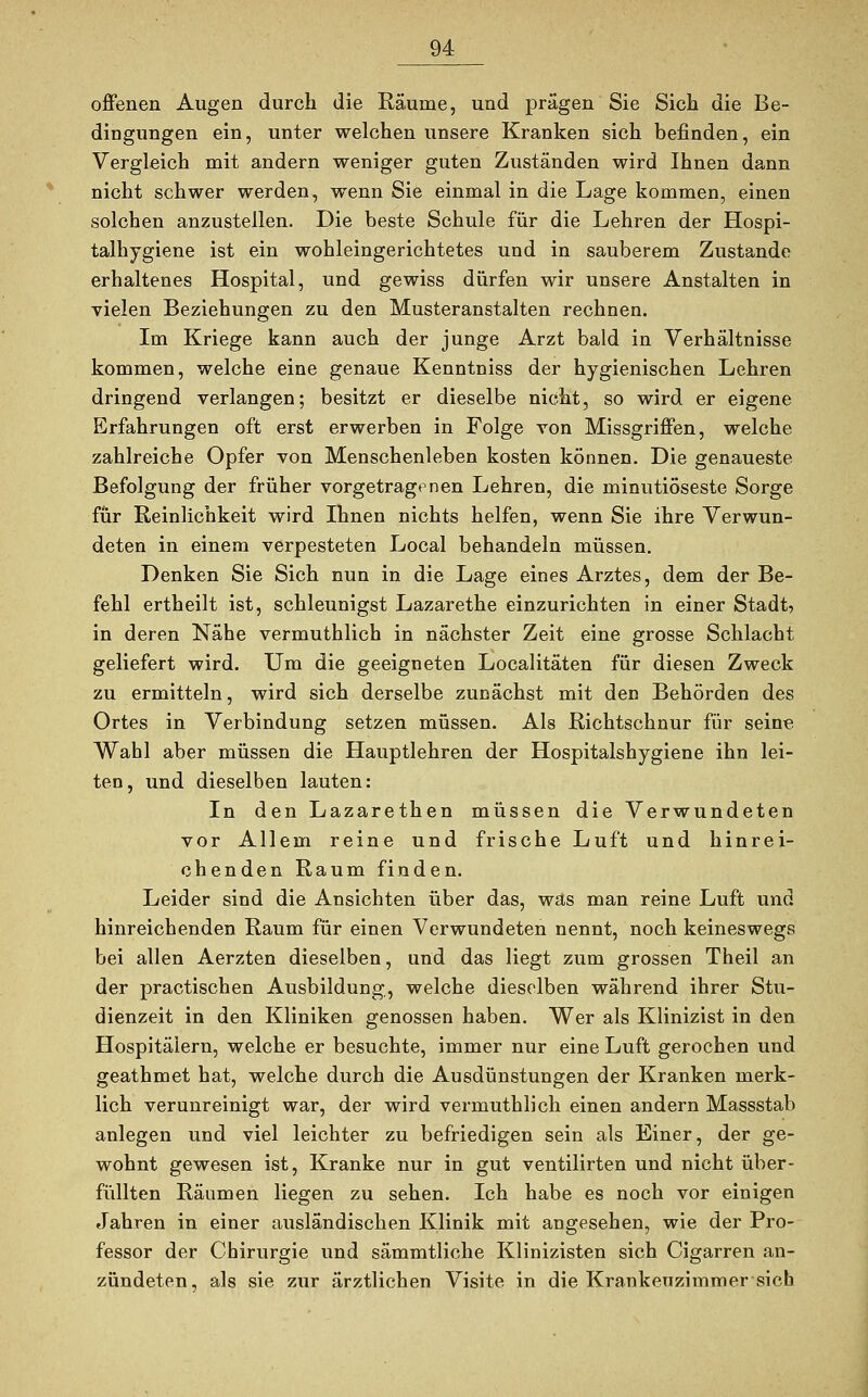 offenen Augen durch die Räume, und prägen Sie Sich die Be- dingungen ein, unter welchen unsere Kranken sich befinden, ein Vergleich mit andern weniger guten Zuständen wird Ihnen dann nicht schwer werden, wenn Sie einmal in die Lage kommen, einen solchen anzustellen. Die beste Schule für die Lehren der Hospi- talhygiene ist ein wohleingerichtetes und in sauberem Zustande erhaltenes Hospital, und gewiss dürfen wir unsere Anstalten in vielen Beziehungen zu den Musteranstalten rechnen. Im Kriege kann auch der junge Arzt bald in Verhältnisse kommen, welche eine genaue Kenntniss der hygienischen Lehren dringend verlangen; besitzt er dieselbe nicht, so wird er eigene Erfahrungen oft erst erwerben in Folge von Missgriffen, welche zahlreiche Opfer von Menschenleben kosten können. Die genaueste Befolgung der früher vorgetragenen Lehren, die minutiöseste Sorge für Reinlichkeit wird Ihnen nichts helfen, wenn Sie ihre Verwun- deten in einem verpesteten Local behandeln müssen. Denken Sie Sich nun in die Lage eines Arztes, dem der Be- fehl ertheilt ist, schleunigst Lazarethe einzurichten in einer Stadt, in deren Nähe vermuthlich in nächster Zeit eine grosse Schlacht geliefert wird. Um die geeigneten Localitäten für diesen Zweck zu ermitteln, wird sich derselbe zunächst mit den Behörden des Ortes in Verbindung setzen müssen. Als Richtschnur für seine Wahl aber müssen die Hauptlehren der Hospitalshygiene ihn lei- ten, und dieselben lauten: In den Lazarethen müssen die Verwundeten vor Allem reine und frische Luft und hinrei- chenden Raum finden. Leider sind die Ansichten über das, was man reine Luft und hinreichenden Raum für einen Verwundeten nennt, noch keineswegs bei allen Aerzten dieselben, und das liegt zum grossen Theil an der practischen Ausbildung, welche dieselben während ihrer Stu- dienzeit in den Kliniken genossen haben. Wer als Klinizist in den Hospitälern, welche er besuchte, immer nur eine Luft gerochen und geathmet hat, welche durch die Ausdünstungen der Kranken merk- lich verunreinigt war, der wird vermuthlich einen andern Massstab anlegen und viel leichter zu befriedigen sein als Einer, der ge- wohnt gewesen ist, Kranke nur in gut ventilirten und nicht über- füllten Räumen liegen zu sehen. Ich habe es noch vor einigen Jahren in einer ausländischen Klinik mit angesehen, wie der Pro- fessor der Chirurgie und sämmtliche Klinizisten sich Cigarren an- zündeten, als sie zur ärztlichen Visite in die Krankenzimmer sich