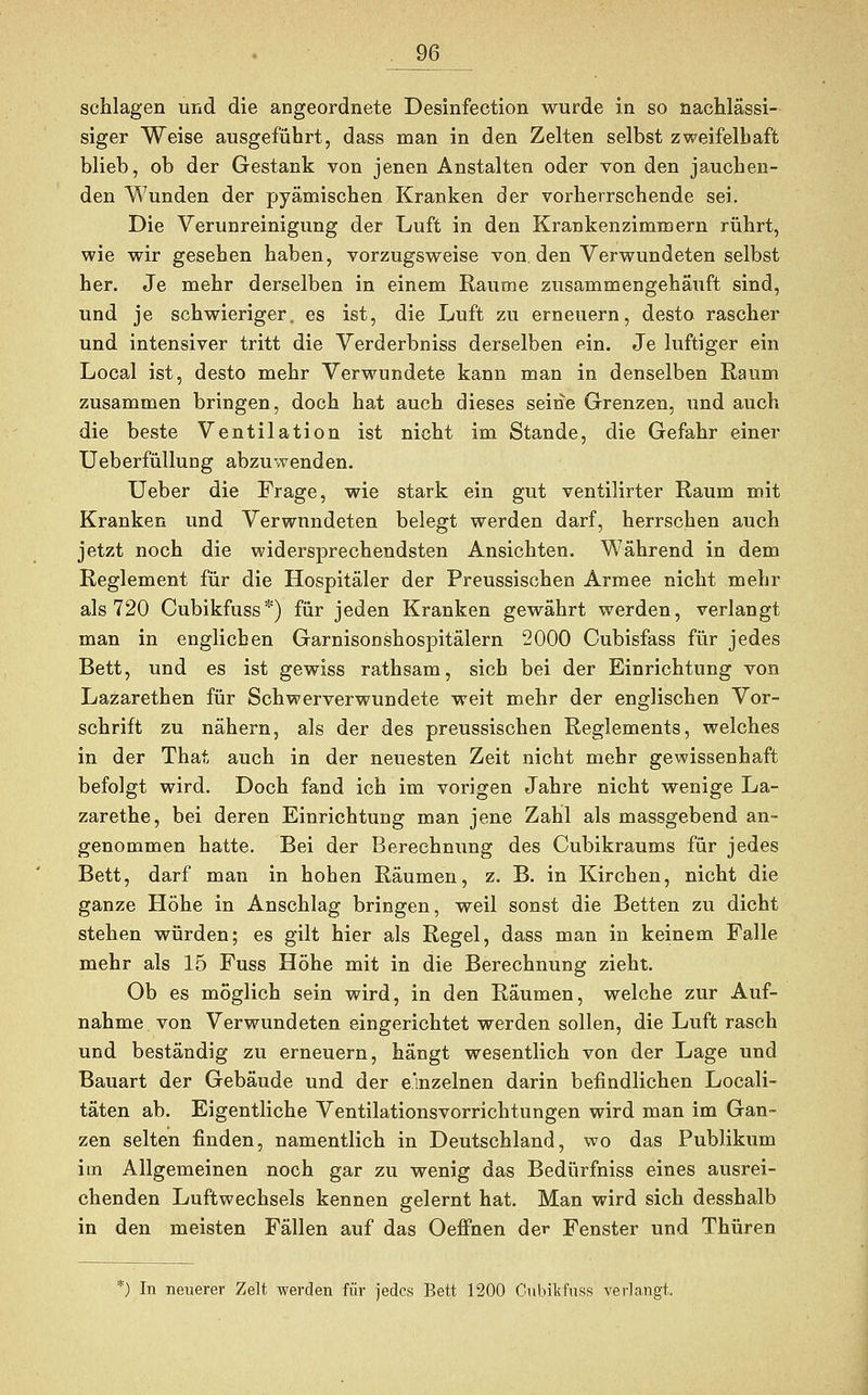 schlagen und die angeordnete Desinfection wurde in so nachlässi- siger Weise ausgeführt, dass man in den Zelten selbst zweifelhaft blieb, ob der Gestank von jenen Anstalten oder von den jauchen- den Wunden der pyämischen Kranken der vorherrschende sei. Die Verunreinigung der Luft in den Krankenzimmern rührt, wie wir gesehen haben, vorzugsweise von den Verwundeten selbst her. Je mehr derselben in einem Räume zusammengehäuft sind, und je schwieriger, es ist, die Luft zu erneuern, desto rascher und intensiver tritt die Verderbniss derselben ein. Je luftiger ein Local ist, desto mehr Verwundete kann man in denselben Raum zusammen bringen, doch hat auch dieses seine Grenzen, und auch die beste Ventilation ist nicht im Stande, die Gefahr einer Ueberfüllung abzuwenden. Ueber die Frage, wie stark ein gut ventilirter Raum mit Kranken und Verwundeten belegt werden darf, herrschen auch jetzt noch die widersprechendsten Ansichten. Während in dem Reglement für die Hospitäler der Preussischen Armee nicht mehr als 720 Cubikfuss*) für jeden Kranken gewährt werden, verlangt man in englicben Garnisonshospitälern 2000 Cubisfass für jedes Bett, und es ist gewiss rathsam, sich bei der Einrichtung von Lazarethen für Schwerverwundete weit mehr der englischen Vor- schrift zu nähern, als der des preussischen Reglements, welches in der That auch in der neuesten Zeit nicht mehr gewissenhaft befolgt wird. Doch fand ich im vorigen Jahre nicht wenige La- zarethe, bei deren Einrichtung man jene Zahl als massgebend an- genommen hatte. Bei der Berechnung des Cubikraums für jedes Bett, darf man in hohen Räumen, z. B. in Kirchen, nicht die ganze Höhe in Anschlag bringen, weil sonst die Betten zu dicht stehen würden; es gilt hier als Regel, dass man in keinem Falle mehr als 15 Fuss Höhe mit in die Berechnung zieht. Ob es möglich sein wird, in den Räumen, welche zur Auf- nahme von Verwundeten eingerichtet werden sollen, die Luft rasch und beständig zu erneuern, hängt wesentlich von der Lage und Bauart der Gebäude und der einzelnen darin befindlichen Locali- täten ab. Eigentliche Ventilationsvorrichtungen wird man im Gan- zen selten finden, namentlich in Deutschland, wo das Publikum im Allgemeinen noch gar zu wenig das Bedürfhiss eines ausrei- chenden Luftwechsels kennen gelernt hat. Man wird sich desshalb in den meisten Fällen auf das Oeffnen der Fenster und Thüren *) In neuerer Zelt werden für jedes Bett 1200 Cubikfuss verlangt,