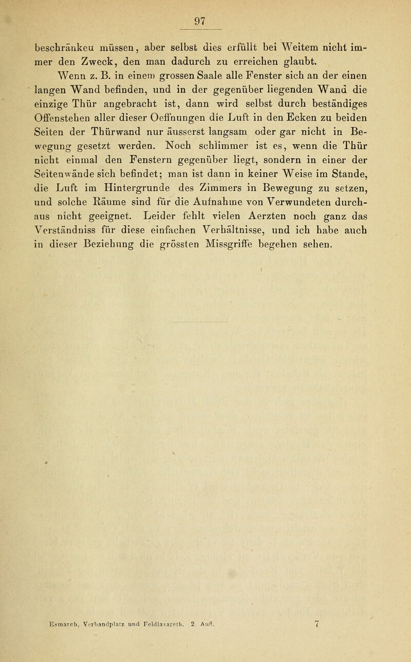beschränket! müssen, aber selbst dies erfüllt bei Weitem nicht im- mer den Zweck, den man dadurch zu erreichen glaubt. Wenn z. B. in einem grossen Saale alle Fenster sich an der einen langen Wand befinden, und in der gegenüber liegenden Wand die einzige Thür angebracht ist, dann wird selbst durch beständiges Offenstehen aller dieser Oeffnungen die Luft in den Ecken zu beiden Seiten der Thürwand nur äusserst langsam oder gar nicht in Be- wegung gesetzt werden. Noch schlimmer ist es, wenn die Thür nicht einmal den Fenstern gegenüber liegt, sondern in einer der Seitenwände sich befindet; man ist dann in keiner Weise im Stande, die Luft im Hintergrunde des Zimmers in Bewegung zu setzen, und solche Räume sind für die Aufnahme von Verwundeten durch- aus nicht geeignet. Leider fehlt vielen Aerzten noch ganz das Verständniss für diese einfachen Verhältnisse, und ich habe auch in dieser Beziehung die grössten Missgriffe begehen sehen. Esmarch, Verbandplatz und Feldlazarett). 2. Aufl.