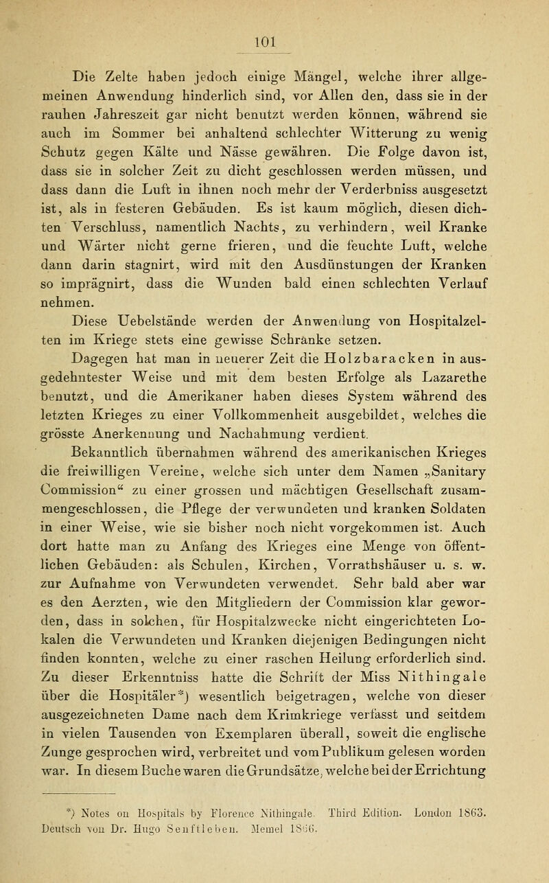 Die Zelte haben jedoch einige Mängel, welche ihrer allge- meinen Anwendung hinderlich sind, vor Allen den, dass sie in der rauhen Jahreszeit gar nicht benutzt werden können, während sie auch im Sommer bei anhaltend schlechter Witterung zu wenig Schutz gegen Kälte und Nässe gewähren. Die Folge davon ist, dass sie in solcher Zeit zu dicht geschlossen werden müssen, und dass dann die Luft in ihnen noch mehr der Verderbniss ausgesetzt ist, als in festeren Gebäuden. Es ist kaum möglich, diesen dich- ten Verschluss, namentlich Nachts, zu verhindern, weil Kranke und Wärter nicht gerne frieren, und die feuchte Luft, welche dann darin stagnirt, wird mit den Ausdünstungen der Kranken so imprägnirt, dass die Wunden bald einen schlechten Verlauf nehmen. Diese Uebelstände werden der Anwendung von Hospitalzel- ten im Kriege stets eine gewisse Schränke setzen. Dagegen hat man in neuerer Zeit die Holzbaracken in aus- gedehntester Weise und mit dem besten Erfolge als Lazarethe benutzt, und die Amerikaner haben dieses System während des letzten Krieges zu einer Vollkommenheit ausgebildet, welches die grösste Anerkennung und Nachahmung verdient. Bekanntlich übernahmen während des amerikanischen Krieges die freiwilligen Vereine, welche sich unter dem Namen „Sanitary Commission zu einer grossen und mächtigen Gesellschaft zusam- mengeschlossen , die Pflege der verwundeten und kranken Soldaten in einer Weise, wie sie bisher noch nicht vorgekommen ist. Auch dort hatte man zu Anfang des Krieges eine Menge von öffent- lichen Gebäuden: als Schulen, Kirchen, Vorrathshäuser u. s. w. zur Aufnahme von Verwundeten verwendet. Sehr bald aber war es den Aerzten, wie den Mitgliedern der Commission klar gewor- den, dass in solchen, für Hospitalzwecke nicht eingerichteten Lo- kalen die Verwundeten und Kranken diejenigen Bedingungen nicht finden konnten, welche zu einer raschen Heilung erforderlich sind. Zu dieser Erkenntniss hatte die Schrift der Miss Nithingale über die Hospitäler*} wesentlich beigetragen, welche von dieser ausgezeichneten Dame nach dem Krimkriege verfasst und seitdem in vielen Tausenden von Exemplaren überall, soweit die englische Zunge gesprochen wird, verbreitet und vom Publikum gelesen worden war. In diesem Buche waren die Grundsätze, welche bei derErrichtung *) Notes on Hospitals by Florence Nithingale. Third Edition. London 1S63. Deutsch ^von Dr. Hugo Senftleben. Meine! 18li6.