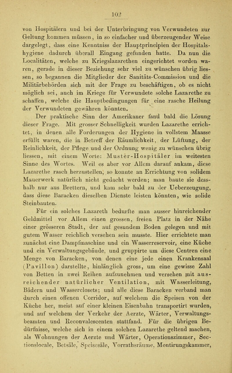 von Hospitälern und bei der Unterbringung von Verwundeten zur Geltung kommen müssen, in so einfacher und überzeugender Weise dargelegt, dass eine Kenntniss der Hauptprincipien der Hospitals- hygiene dadurch überall Eingang gefunden hatte. Da nun die Localitäten, welche zu Kriegslazarethen eingerichtet worden wa- ren , gerade in dieser Beziehung sehr viel zu wünschen übrig Hes- sen, so begannen die Mitglieder der Sanitäts-Commission und die Militärbehörden sich mit der Frage zu beschäftigen, ob es nicht möglich sei, auch im Kriege für Verwundete solche Lazarethe zu schaffen, welche die Hauptbedingungen für eine rasche Heilung der Verwundeten gewähren könnten. Der praktische Sinn der Amerikaner fand bald die Lösung dieser Frage. Mit grosser Schnelligkeit wurden Lazarethe errich- tet, in denen alle Forderungen der Hygiene in vollstem Maasse erfüllt waren, die in Betreff der Räumlichkeit, der Lüftung, der Reinlichkeit, der Pflege und der Ordnung wenig zu wünschen übrig Hessen, mit einem Worte: Muster-Hospitäler im weitesten Sinne des Wortes. Weil es aber vor Allem darauf ankam, diese Lazarethe rasch herzustellen, so konnte an Errichtung von solidem Mauerwerk natürlich nicht gedacht werden; man baute sie dess- halb nur aus Brettern, und kam sehr bald zu der Ueberzeugung, dass diese Baracken dieselben Dienste leisten könnten, wie solide Steinbauten. Für ein solches Lazareth bedurfte man ausser hinreichender Geldmittel vor Allem einen grossen, freien Platz in der Nähe einer grösseren Stadt, der auf gesundem Boden gelegen und mit gutem Wasser reichlich versehen sein musste. Hier errichtete man zunächst eine Dampfmaschine und ein Wasserreservoir, eine Küche und ein Verwaltungsgebäude, und gruppirte um diese Centren eine Menge von Baracken, von denen eine jede einen Krankensaal (Pavillon) darstellte, hinlänglich gross, um eine gewisse Zahl von Betten in zwei Reihen aufzunehmen und versehen mit aus- reichender natürlicher Ventilation, mit Wasserleitung, Bädern und Wasserciosets; und alle diese Baracken verband man durch einen offenen Corridor, auf welchem die Speisen von der Küche her, meist auf einer kleinen Eisenbahn transportirt wurden, und auf welchem der Verkehr der Aerzte, Wärter, Verwaltungs- beamten und Reconvalescenten stattfand. Für die übrigen Be- dürfnisse, welche sich in einem solchen Lazarethe geltend machen, als Wohnungen der Aerzte und Wärter, Operationszimmer, See- tionslocale, Betsäle, Speisesäle, Vorrathsräume, Montirungskammer,