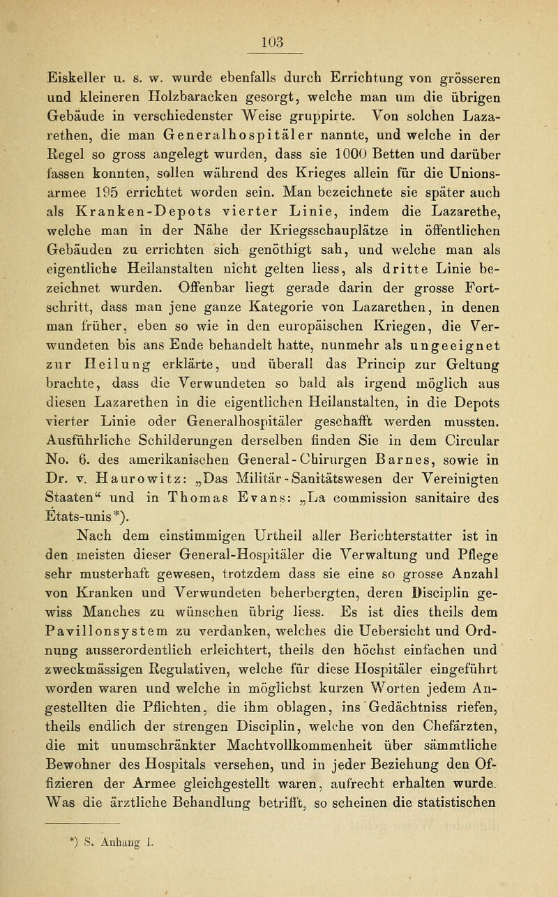 Eiskeller u. s. w. wurde ebenfalls durch Errichtung von grösseren und kleineren Holzbaracken gesorgt, welche man um die übrigen Gebäude in verschiedenster Weise gruppirte. Von solchen Laza- rethen, die man Generalhospitäler nannte, und welche in der Regel so gross angelegt wurden, dass sie 1000 Betten und darüber fassen konnten, sollen während des Krieges allein für die Unions- armee 195 errichtet worden sein. Man bezeichnete sie später auch als Kranken-Depots vierter Linie, indem die Lazarethe, welche man in der Nähe der Kriegsschauplätze in öffentlichen Gebäuden zu errichten sich genöthigt sah, und welche man als eigentliche Heilanstalten nicht gelten liess, als dritte Linie be- zeichnet wurden. Offenbar liegt gerade darin der grosse Fort- schritt, dass man jene ganze Kategorie von Lazarethen, in denen man früher, eben so wie in den europäischen Kriegen, die Ver- wundeten bis ans Ende behandelt hatte, nunmehr als ungeeignet zur Heilung erklärte, und überall das Princip zur Geltung brachte, dass die Verwundeten so bald als irgend möglich aus diesen Lazarethen in die eigentlichen Heilanstalten, in die Depots vierter Linie oder Generalhospitäler geschafft werden mussten. Ausführliche Schilderungen derselben finden Sie in dem Circular No. 6. des amerikanischen General-Chirurgen Barnes, sowie in Dr. v. Haurowitz: „Das Militär - Sanitätswesen der Vereinigten Staaten und in Thomas Evans: „La commission sanitaire des Etats-unis*). Nach dem einstimmigen Urtheil alier Berichterstatter ist in den meisten dieser General-Hospitäler die Verwaltung und Pflege sehr musterhaft gewesen, trotzdem dass sie eine so grosse Anzahl von Kranken und Verwundeten beherbergten, deren Disciplin ge- wiss Manches zu wünschen übrig liess. Es ist dies theils dem Pavillonsystem zu verdanken, welches die Uebersicht und Ord- nung ausserordentlich erleichtert, theils den höchst einfachen und zweckmässigen Regulativen, welche für diese Hospitäler eingeführt worden waren und welche in möglichst kurzen Worten jedem An- gestellten die Pflichten, die ihm oblagen, ins Gedächtniss riefen, theils endlich der strengen Disciplin, welche von den Chefärzten, die mit unumschränkter Machtvollkommenheit über sämmtliche Bewohner des Hospitals versehen, und in jeder Beziehung den Of- fizieren der Armee gleichgestellt waren, aufrecht erhalten wurde. Was die ärztliche Behandlung betrifft, so scheinen die statistischen *) S, Anhang I.