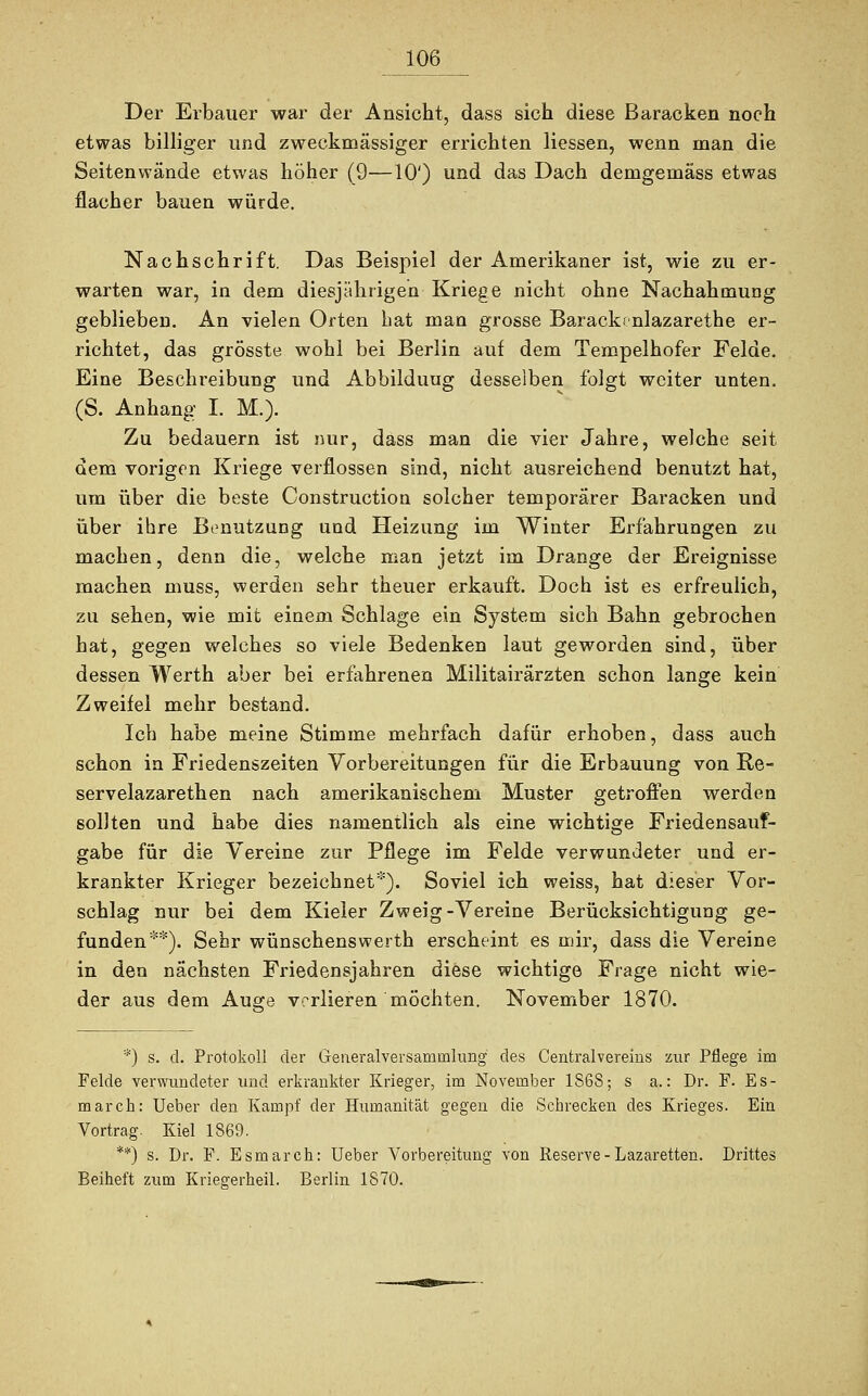 Der Erbauer war der Ansicht, dass sich diese Baracken noch etwas billiger und zweckmässiger errichten liessen, wenn man die Seiten wände etwas höher (9—10') und das Dach demgemäss etwas flacher bauen würde. Nachschrift. Das Beispiel der Amerikaner ist, wie zu er- warten war, in dem diesjährigen Kriege nicht ohne Nachahmung geblieben. An vielen Orten hat man grosse Barackfnlazarethe er- richtet, das grösste wohl bei Berlin auf dem Tempelhofer Felde. Eine Beschreibung und Abbilduug desselben folgt weiter unten. (S. Anhang I. M.). Zu bedauern ist nur, dass man die vier Jahre, welche seit dem vorigen Kriege verflossen sind, nicht ausreichend benutzt hat, um über die beste Construction solcher temporärer Baracken und über ihre Benutzung und Heizung im Winter Erfahrungen zu machen, denn die, welche man jetzt im Drange der Ereignisse machen muss, werden sehr theuer erkauft. Doch ist es erfreulich, zu sehen, wie mit einem Schlage ein System sich Bahn gebrochen hat, gegen welches so viele Bedenken laut geworden sind, über dessen Werth aber bei erfahrenen Militairärzten schon lange kein Zweifel mehr bestand. Ich habe meine Stimme mehrfach dafür erhoben, dass auch schon in Friedenszeiten Yorbereitungen für die Erbauung von Re- servelazarethen nach amerikanischem Muster getroffen werden sollten und habe dies namentlich als eine wichtige Friedensauf- gabe für die Vereine zur Pflege im Felde verwundeter und er- krankter Krieger bezeichnet*). Soviel ich weiss, hat dieser Vor- schlag nur bei dem Kieler Zweig-Vereine Berücksichtigung ge- funden**). Sehr wünschenswerth erscheint es mir, dass die Vereine in den nächsten Friedensjahren diese wichtige Frage nicht wie- der aus dem Auge verlieren möchten. November 1870. *) s. d. Protokoll der Generalversammlung des Centralvereins zur Pflege im Felde verwundeter und erkrankter Krieger, im November 186S; s a.: Dr. F. Es- marck: Ueber den Kampf der Humanität gegen die Schrecken des Krieges. Ein Vortrag. Kiel 1869. **) s. Dr. F. Esmarch: Ueber Vorbereitung von Reserve-Lazaretten. Drittes Beiheft zum Kriegerheil. Berlin 1870.
