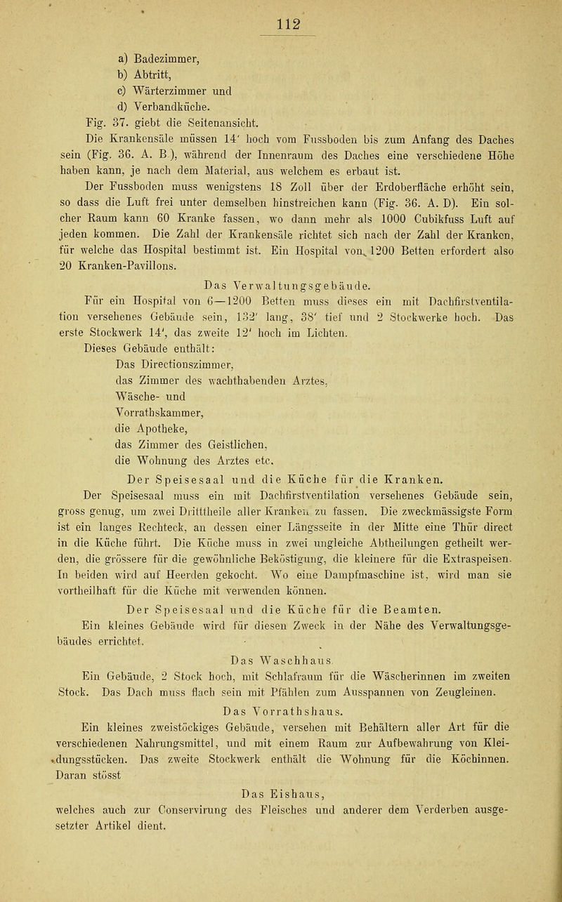 a) Badezimmer, b) Abtritt, c) Wärterzimmer und d) Verbandküche. Fig. 37. giebt die Seitenansicht. Die Krankensäle müssen 14' hoch vom Fussboden bis zum Anfang des Daches sein (Fig. 36. A. B), während der Innenraum des Daches eine verschiedene Höhe haben kann, je nach dem Material, aus welchem es erbaut ist. Der Fussboden muss wenigstens 18 Zoll über der Erdoberfläche erhöht sein, so dass die Luft frei unter demselben hinstreichen kann (Fig. 36. A. D). Ein sol- cher Raum kann 60 Kranke fassen, wo dann mehr als 1000 Cubikfuss Luft auf jeden kommen. Die Zahl der Krankensäle richtet sich nach der Zahl der Kranken, für welche das Hospital bestimmt ist. Ein Hospital von^ 1200 Betten erfordert also 20 Kranken-Pavillons. Das Verwaltungsgebäude. Für ein Hospital von 6—1200 Betten muss dieses ein mit Dachfirstventila- tion versehenes Gebäude sein, 132' lang, 38' tief und 2 Stockwerke hoch. Das erste Stockwerk 14', das zweite 12' hoch im Lichten. Dieses Gebäude enthält: Das Directiouszimmer, das Zimmer des wachthabenden Arztes, Wäsche- und Vorratbskammer, die Apotheke, das Zimmer des Geistlichen, die Wohnung des Arztes etc. Der Speisesaal und die Küche für die Kranken. Der Speisesaal muss ein mit Daclrfirstventilation versehenes Gebäude sein, gross genug, um zwei Diitttheile aller Kranken zu fassen. Die zweckmässigste Form ist ein langes Rechteck, an dessen einer Längsseite in der Mitte eine Thür direct in die Küche führt. Die Küche muss in zwei ungleiche Abtheilungen getheilt wer- den, die grössere für die gewöhnliche Beköstigung, die kleinere für die Extraspeisen. In beiden wird auf Heerden gekocht. Wo eine Dampfmaschine ist, wird man sie vortheilhaft für die Küche mit verwenden können. Der Speisesaal und die Küche für die Beamten. Ein kleines Gebäude wird für diesen Zweck in der Nähe des Verwaltungsge- bäudes errichtet. Das Waschhaus. Ein Gebäude, 2 Stock hoch, mit Schlafraum für die Wäscherinnen im zweiten Stock. Das Dach muss flach sein mit Pfählen zum Ausspannen von Zeugleinen. Das Vorrathshaus. Ein kleines zweistöckiges Gebäude, versehen mit Behältern aller Art für die verschiedenen Nahrungsmittel, und mit einem Raum zur Aufbewahrung von Klei- dungsstücken. Das zweite Stockwerk enthält die Wohnung für die Köchinnen. Daran stösst Das Eishaus, welches auch zur Conservirung des Fleisches und anderer dem Verderben ausge- setzter Artikel dient.