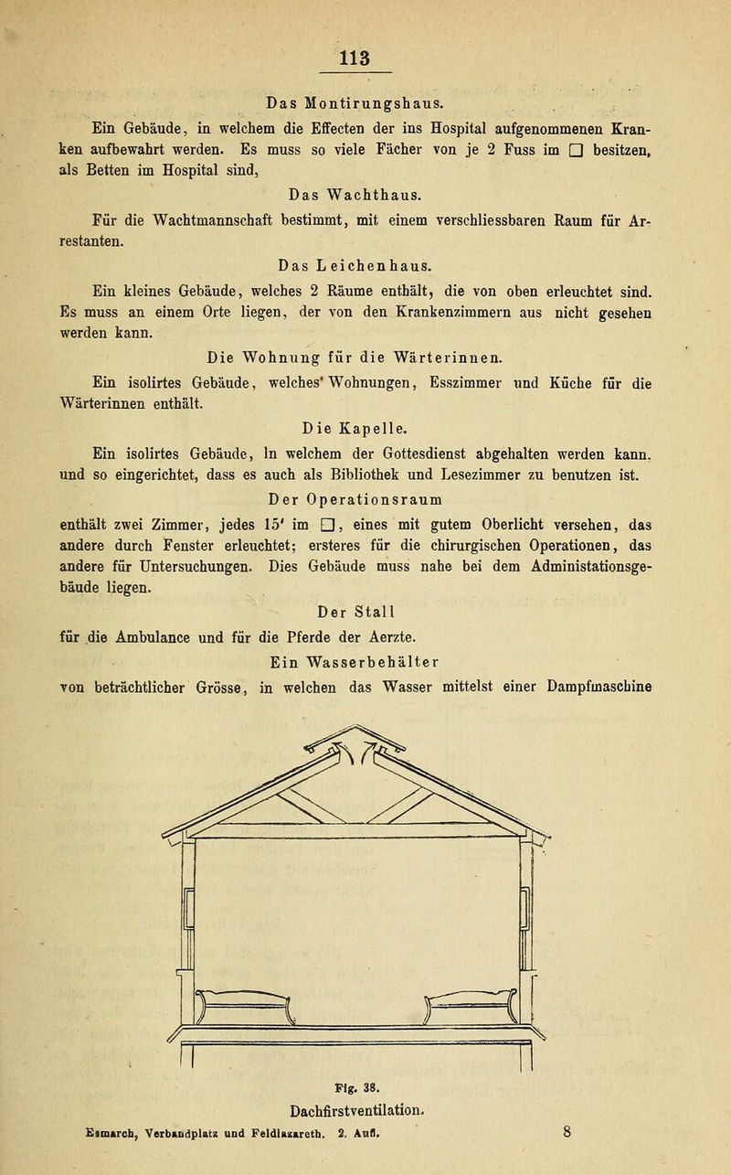 Das Montirungshaus. Ein Gebäude, in welchem die Effecten der ins Hospital aufgenommenen Kran- ken aufbewahrt werden. Es muss so viele Fächer von je 2 Fuss im □ besitzen, als Betten im Hospital sind, Das Wachthaus. Für die Wachtmannschaft bestimmt, mit einem verschliessbaren Raum für Ar- restanten. Das L eichenhaus. Ein kleines Gebäude, welches 2 Räume enthält, die von oben erleuchtet sind. Es muss an einem Orte liegen, der von den Krankenzimmern aus nicht gesehen werden kann. Die Wohnung für die Wärterinnen. Ein isolirtes Gebäude, welches' Wohnungen, Esszimmer und Küche für die Wärterinnen enthält. Die Kapelle. Ein isolirtes Gebäude, In welchem der Gottesdienst abgehalten werden kann, und so eingerichtet, dass es auch als Bibliothek und Lesezimmer zu benutzen ist. Der Operationsraum enthält zwei Zimmer, jedes 15' im □, eines mit gutem Oberlicht versehen, das andere durch Fenster erleuchtet; erste res für die chirurgischen Operationen, das andere für Untersuchungen. Dies Gebäude muss nahe bei dem Administationsge- bäude liegen. Der Stall für die Ambulance und für die Pferde der Aerzte. Ein Wasserbehälter von beträchtlicher Grösse, in welchen das Wasser mittelst einer Dampfmaschine Flg. 38. Dachfirstventilation. Elmaren, Verbandplatz und Feldlazarett!. 2. Aufl.