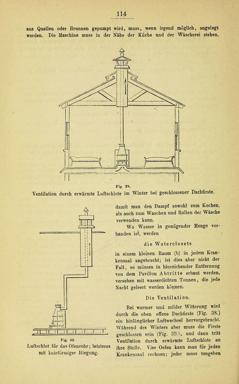 aus Quellen oder Brunnen gepumpt wird, muss, wenn irgend möglich, angelegt werden. Die Maschine muss in der Nähe der Küche und der Wäscherei stehen, Fig. 39. Ventilation durch erwärmte Luftschlote im Winter bei geschlossener Dachfirste. iL i III 1 ^ 11 i; i 11 5= 3=: t i'-l 5^ -4.1 II II II ii, LI il .1 i Fig. 40. Luftschlot für das Ofenrohr; letzteres mit knieförmiger Biegung. damit man den Dampf sowohl zum Kochen, als auch zum Waschen und Rollen der Wäsche verwenden kann. Wo Wasser in genügender Menge vor- handen ist, werden die Waterclosets in einem kleinen Raum (b) in jedem Kran- kensaal angebracht; ist dies aber nicht der Fall, so müssen in hinreichender Entfernung von dem Pavillon Abtritte erbaut werden, versehen mit wasserdichten Tonnen, die jede Nacht geleert werden können. Die Ventilation. Bei warmer und milder Witterung wird durch die- oben offene Dachfirste (Fig. 38.) ein hinlänglicher Luftwechsel hervorgebracht. Während des Winters aber muss die Firste geschlossen sein (Fig. 39.) i und dann tritt Ventilation durch erwärmte Luftschlote an ihre Stelle. Vier Oefen kann man für jeden Krankensaal rechnen; jeder muss umgeben