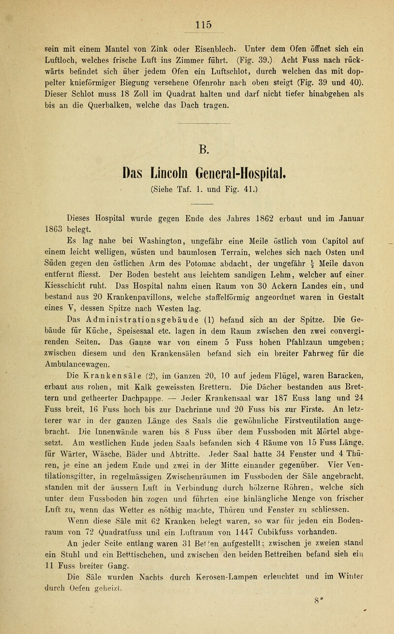 sein mit einem Mantel von Zink oder Eisenblech. Unter dem Ofen öffnet sich ein Luftloch, welches frische Luft ins Zimmer führt. (Fig. 39.) Acht Fuss nach rück- wärts befindet sich über jedem Ofen ein Luftschlot, durch welchen das mit dop- pelter knieförmiger Biegung versehene Ofenrohr nach oben steigt (Fig. 39 und 40). Dieser Schlot muss 18 Zoll im Quadrat halten und darf nicht tiefer hinabgehen als bis an die Querbalken, welche das Dach tragen. B. Das Lincoln General-Hospital. (Siehe Taf. 1. und Fig. 41.) Dieses Hospital wurde gegen Ende des Jahres 1862 erbaut und im Januar 1863 belegt. Es lag nahe bei Washington, ungefähr eine Meile östlich vom Capitol auf einem leicht welligen, wüsten und baumlosen Terrain, welches sich nach Osten und Süden gegen den östlichen Arm des Potomac abdacht, der ungefähr \ Meile davon entfernt fliesst. Der Boden besteht aus leichtem sandigen Lehm, welcher auf einer Kiesschicht ruht. Das Hospital nahm einen Raum von 30 Ackern Landes ein, und bestand aus 20 Krankenpavillons, welche staffeiförmig angeordnet waren in Gestalt eines V, dessen Spitze nach Westen lag. Das Administrationsgebäude (1) befand sich an der Spitze. Die Ge- bäude für Küche, Speisesaal etc. lagen in dem Raum zwischen den zwei convergi- renden Seiten. Das Ganze war von einem 5 Fuss hohen Pfahlzaun umgeben; zwischen diesem und den Krankensälen befand sich ein breiter Fahrweg für die Ambulancewagen. Die Krankensäle (2), im Ganzen 20, 10 auf jedem Flügel, waren Baracken, erbaut aus rohen, mit Kalk geweissten Brettern. Die Dächer bestanden aus Bret- tern und getheerter Dachpappe. — Jeder Krankensaal war 187 Euss lang und 24 Fuss breit, 16 Fuss hoch bis zur Dachrinne und 20 Fuss bis zur Firste. An letz- terer war in der ganzen Länge des Saals die gewöhnliche Firstventilation ange- bracht. Die Innenwände waren bis 8 Fuss über dem Fussboden mit Mörtel abge- setzt. Am westlichen Ende jeden Saals befanden sich 4 Räume von 15 Fuss Länge, für Wärter, Wäsche, Bäder und Abtritte. Jeder Saal hatte 34 Fenster und 4 Thü- ren, je eine an jedem Ende und zwei in der Mitte einander gegenüber. Vier Ven- tilation sgitter, in regelmässigen Zwischenräumen im Fussboden der Säle angebracht, standen mit der äussern Luft in Verbindung durch hölzerne Röhren, welche sich unter dem Fussboden hin zogen und führten eiue hinlängliche Menge von frischer Luft zu, wenn das Wetter es nöthig machte, Thüren und Fenster zu schliessen. Wenn diese Säle mit 62 Kranken belegt waren, so war für jeden ein Boden- raum von 72 Quadratfuss und ein Luftraum von 1447 Cubikfuss vorhanden. An jeder Seite entlang waren 31 Betfen aufgestellt: zwischen je zweien stand ein Stuhl und ein Betttischchen, und zwischen den beiden Bettreihen befand sieh ein 11 Fuss breiter Gang. Die Säle wurden Nachts durch Kerosen-Lampen erleuchtet und im Winter durch Oefen geheizt, 8*