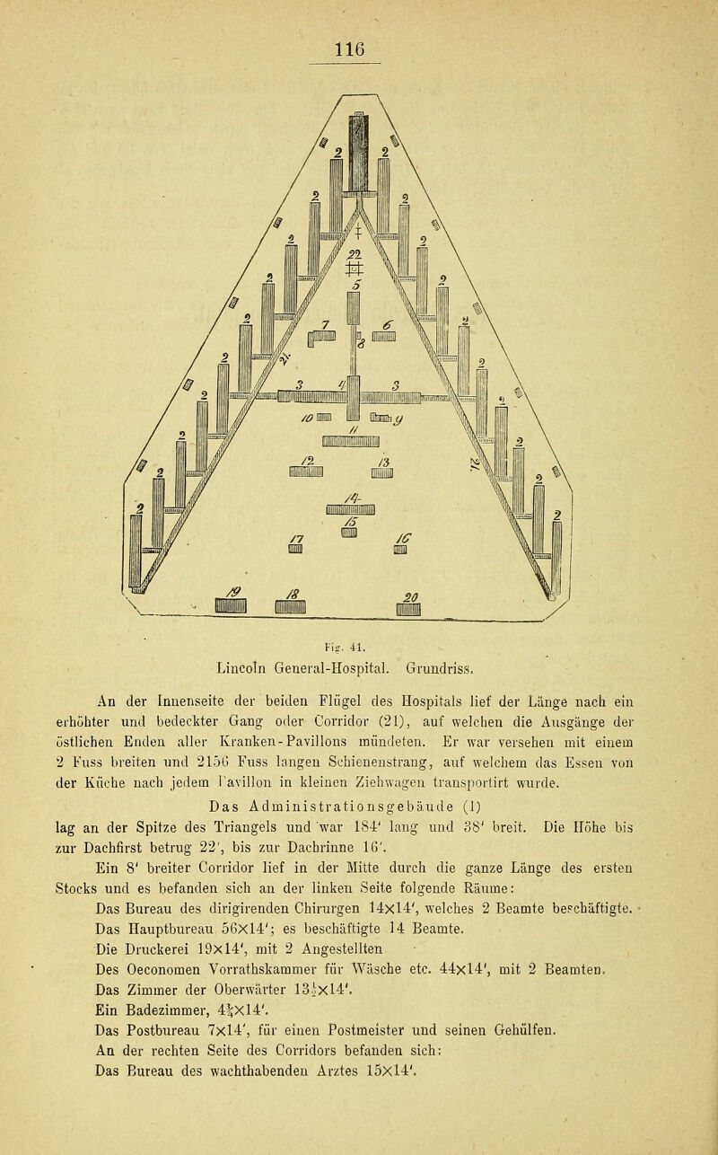 Vis. 41. Lincoln General-Hospital. Grundriss. An der Innenseite der beiden Flügel des Hospitals lief der Länge nach ein erhöhter und bedeckter Gang oder Corridor (21), auf welchen die Ausgänge der östlichen Enden aller Kranken-Pavillons mündeten. Er war versehen mit einem 2 Fuss breiten und 2156 Fuss langen Schienenstrang, auf welchem das Essen von der Küche nach jedem Pavillon in kleinen Ziehwagen transportirt wurde. Das Administrationsgebäude (1) lag an der Spitze des Triangels und war 184' lang und 38' breit. Die Höhe bis zur Dachfirst betrug 22', bis zur Dachrinne 16'. Ein 8' breiter Corridor lief in der Mitte durch die ganze Länge des ersten Stocks und es befanden sich an der linken Seite folgende Räume: Das Bureau des dirigirenden Chirurgen 14x14', welches 2 Beamte beschäftigte. Das Hauptbureau 56x14'; es beschäftigte 14 Beamte. Die Druckerei 19x14', mit 2 Angestellten Des Oeconomen Vorrathskammer für Wäsche etc. 44x14', mit 2 Beamten, Das Zimmer der Oberwärter 13.jXl4V Ein Badezimmer, 4%Xl4'. Das Postbureau 7x14', für einen Postmeister und seinen Gehülfen. An der rechten Seite des Corridors befanden sich; Das Bureau des wachthabenden Arztes 15x14'.