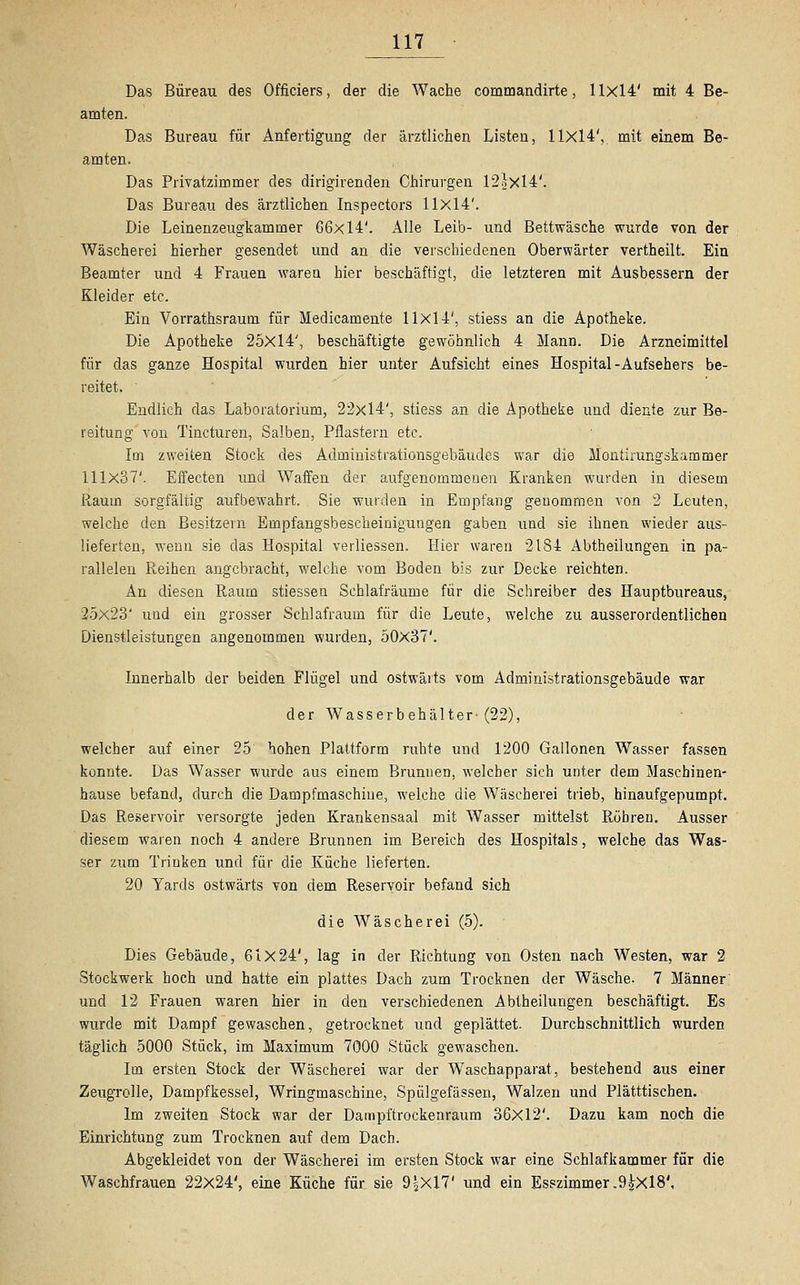 Das Bureau des Officiers, der die Wache commandirte, 11x14' mit 4 Be- amten. Das Bureau für Anfertigung der ärztlichen Listen, 11x14', mit einem Be- amten. Das Privatzimmer des dirigirenden Chirurgen 12hXl4'. Das Bureau des ärztlichen Inspectors 11x14'. Die Leinenzeugkammer 66x14'. Alle Leib- und Bettwäsche wurde von der Wäscherei hierher gesendet und an die verschiedenen Oberwärter vertheilt. Ein Beamter und 4 Frauen waren hier beschäftigt, die letzteren mit Ausbessern der Kleider etc. Ein Vorrathsrauin für Medicamente 11x14', stiess an die Apotheke. Die Apotheke 25X14', beschäftigte gewöhnlich 4 Mann. Die Arzneimittel für das ganze Hospital wurden hier unter Aufsicht eines Hospital-Aufsehers be- reitet. ' Endlich das Laboratorium, 22x14', stiess an die Apotheke und diente zur Be- reitung von Tincturen, Salben, Pflastern etc. Im zweiten Stock des Administrationsgebäudes war die Montirungskammer 111x37'. Effecten und Waffen der aufgenommenen Kranken wurden in diesem Raum sorgfältig aufbewahrt. Sie wurden in Empfang genommen von 2 Leuten, welche den Besitzein Empfangsbescheinigungen gaben und sie ihnen wieder aus- lieferten, wenn sie das Hospital verliessen. Hier waren 2184 Abtheilungen in pa- rallelen Reihen angebracht, welche vom Boden bis zur Decke reichten. An diesen Raum stiessen Schlafräume für die Schreiber des Hauptbureaus, 25x23' und ein grosser Schlafraum für die Leute, welche zu ausserordentlichen Dienstleistungen angenommen wurden, 50x37'. Innerhalb der beiden Flügel und ostwärts vom Administrationsgebäude war der Wasserbehälter-(22), welcher auf einer 25 hohen Plattform ruhte und 1200 Gallonen Wasser fassen konnte. Das Wasser wurde aus einem Brunnen, welcher sich unter dem Maschinen- hause befand, durch die Dampfmaschine, welche die Wäscherei trieb, hinaufgepumpt. Das Reservoir versorgte jeden Krankensaal mit Wasser mittelst Röhren. Ausser diesem waren noch 4 andere Brunnen im Bereich des Hospitals, welche das Was- ser zum Trinken und für die Küche lieferten. 20 Yards ostwärts von dem Reservoir befand sich die Wäscherei (5). Dies Gebäude, 61x24', lag in der Richtung von Osten nach Westen, war 2 Stockwerk hoch und hatte ein plattes Dach zum Trocknen der Wäsche. 7 Männer und 12 Frauen waren hier in den verschiedenen Abtheilungen beschäftigt. Es wurde mit Dampf gewaschen, getrocknet und geplättet. Durchschnittlich wurden täglich 5000 Stück, im Maximum 7000 Stück gewaschen. Im ersten Stock der Wäscherei war der Waschapparat, bestehend aus einer Zeugrolle, Dampfkessel, Wringmaschine, Spülgefässen, Walzen und Plätttischen. Im zweiten Stock war der Dampftrockenraum 36x12'. Dazu kam noch die Einrichtung zum Trocknen auf dem Dach. Abgekleidet von der Wäscherei im ersten Stock war eine Schlafkammer für die Waschfrauen 22x24', eine Küche für sie 9J2Xl7' und ein Esszimmer .9^X18',