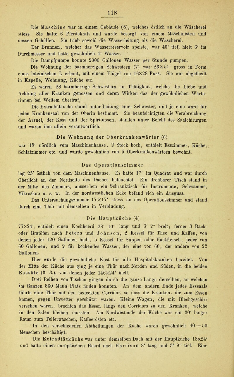 Die Maschine war in einem Gebäude (8), welches östlich an die Wäscherei stiess. Sie hatte 6 Pferdekraft und wurde besorgt von einem Maschinisten und dessen Gehülfen. Sie trieb sowohl die Wasserleitung als die Wäscherei. Der Brunnen, welcher das Wasserreservoir speiste, war 40' tief, hielt 6' im Durchmesser und hatte gewöhnlich 4' Wasser. Die Dampfpumpe konnte 2000 Gallonen Wasser per Stunde pumpen. Die Wohnung der barmherzigen Schwestern (7) war 23x51' gross in Form eines lateinischen L erbaut, mit einem Flügel von 16x28 Fuss. Sie war abgetheilt in Kapelle, Wohnung, Küche etc. Es waren 28 barmherzige Schwestern in Thätigkeit, welche die Liebe und Achtung aller Kranken genossen und deren Wirken das der gewöhnlichen Wärte- rinnen bei Weitem übertraf, Die Extradiätküche stand unter Leitung einer Schwester, und je eine ward für jeden Krankensaal von der Oberin bestimmt. Sie beaufsichtigten die Verabreichung der Arznei, der Kost und der Spirituosen, standen unter Befehl des Saalchirurgen und waren ihm allein verantwortlich. Die Wohnung der Oberkrankenwärter (6) war 18' nördlich vom Maschinenhause, 2 Stock hoch, enthielt Esszimmer, Küche, Schlafzimmer etc. und wurde gewöhnlich von 5 Oberkrankenwärtern bewohnt. Das Operationszimmer lag 25' östlich von dem Maschinenhause. Es hatte 17' im Quadrat und war durch Oberlicht an der Nordseite des Daches beleuchtet. Ein drehbarer Tisch stand in der Mitte des Zimmers, ausserdem ein Schranktisch für Instrumente, Schwämme, Mikroskop u. s. w. In der nordwestlichen Ecke befand sich ein Ausguss. Das Untersuchungszimmer 17X17' stiess an das Operationszimmer und stand durch eine Thür mit demselben in Verbindung. Die Hauptküche (4) 77X24', enthielt einen Kochheerd 28' 10 lang und 3' 2 breit; ferner 3 Back- oder Bratöfen nach Peters und Johnson, 2 Kessel für Thee und Kaffee, von denen jeder 120 Gallonen hielt, 5 Kessel für Suppen oder Hackfleisch, jeder von 60 Gallonen, und 2 für kochendes Wasser, der eine von 60, der andere von 22 Gallonen. Hier wurde die gewöhnliche Kost für alle Hospitalskranken bereitet. Von der Mitte der Küche aus ging je eine Thür nach Norden und Süden, in die beiden Esssäle (3. 3.), von denen jeder 146x24' hielt. Drei Reihen von Tischen gingen durch die ganze Länge derselben, an welchen im Ganzen 860 Mann Platz finden konnten. An dem andern Ende jedes Esssaals führte eine Thür auf den bedeckten Corridor, so dass die Kranken, die zum Essen kamen, gegen Unwetter geschützt waren. Kleine Wagen, die mit Blechgeschirr versehen waren, brachten das Essen längs den Corridors zu den Kranken, welche in den Sälen bleiben mussten. Am Nordwestende der Küche war ein 30' langer Raum zum Tellerwaschen, Kaffeerösten etc. In den verschiedenen Abtheilungen der Küche waren gewöhnlich 40 — 50 Menschen beschäftigt. Die Extradiätküche war unter demselben Dach mit der Hauptküche 18x24' und hatte einen europäischen Heerd nach Harrison 8' lang und 3' 9 tief. Eine