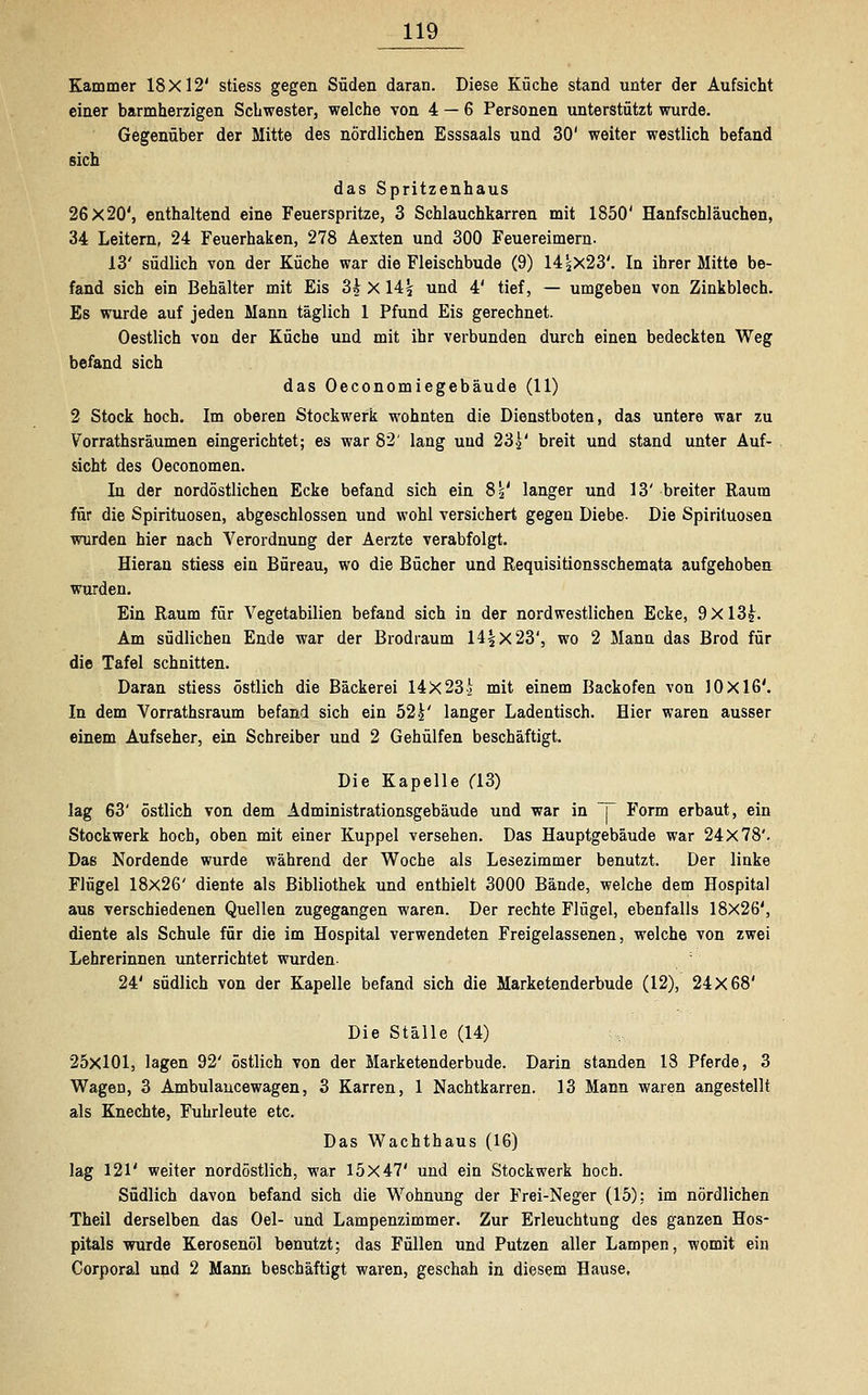 Kammer 18X12' stiess gegen Süden daran. Diese Küche stand unter der Aufsicht einer barmherzigen Schwester, welche von 4 — 6 Personen unterstützt wurde. Gegenüber der Mitte des nördlichen Esssaals und 30' weiter westlich befand sich das Spritzenhaus 26x20', enthaltend eine Feuerspritze, 3 Schlauchkarren mit 1850' Hanfschläuchen, 34 Leitern, 24 Feuerhaken, 278 Aexten und 300 Feuereimern. 13' südlich von der Küche war die Fleischbude (9) 14jX23'. In ihrer Mitte be- fand sich ein Behälter mit Eis 3h X 14| und 4' tief, — umgeben von Zinkblech. Es wurde auf jeden Mann täglich 1 Pfund Eis gerechnet. Oestlich von der Küche und mit ihr verbunden durch einen bedeckten Weg befand sich das Oeconomiegebäude (11) 2 Stock hoch. Im oberen Stockwerk wohnten die Dienstboten, das untere war zu Vorrathsräumen eingerichtet; es war 82' lang und 23.£' breit und stand unter Auf- sicht des Oeconomen. In der nordöstlichen Ecke befand sich ein 8 s' langer und 13' breiter Raum für die Spirituosen, abgeschlossen und wohl versichert gegen Diebe- Die Spirituosen wurden hier nach Verordnung der Aerzte verabfolgt. Hieran stiess ein Bureau, wo die Bücher und Requisitionsschemata aufgehoben wurden. Ein Raum für Vegetabilien befand sich in der nordwestlichen Ecke, 9 X 13£. Am südlichen Ende war der Brodraum 14^x23', wo 2 Mann das Brod für die Tafel schnitten. Daran stiess östlich die Bäckerei 14X23i mit einem Backofen von 10x16'. In dem Vorrathsraum befand sich ein 52\' langer Ladentisch. Hier waren ausser einem Aufseher, ein Schreiber und 2 Gehülfen beschäftigt. Die Kapelle (13) lag 63' östlich von dem Administrationsgebäude und war in T Form erbaut, ein Stockwerk hoch, oben mit einer Kuppel versehen. Das Hauptgebäude war 24X78'. Das Nordende wurde während der Woche als Lesezimmer benutzt. Der linke Flügel 18x26' diente als Bibliothek und enthielt 3000 Bände, welche dem Hospital aus verschiedenen Quellen zugegangen waren. Der rechte Flügel, ebenfalls 18x26', diente als Schule für die im Hospital verwendeten Freigelassenen, welche von zwei Lehrerinnen unterrichtet wurden- 24' südlich von der Kapelle befand sich die Marketenderbude (12), 24X68' Die Ställe (14) 25x101, lagen 92' östlich von der Marketenderbude. Darin standen 18 Pferde, 3 Wagen, 3 Ambulaucewagen, 3 Karren, 1 Nachtkarren. 13 Mann waren angestellt als Knechte, Fuhrleute etc. Das Wachthaus (16) lag 121' weiter nordöstlich, war 15x47' und ein Stockwerk hoch. Südlich davon befand sich die Wohnung der Frei-Neger (15); im nördlichen Theil derselben das Oel- und Lampenzimmer. Zur Erleuchtung des ganzen Hos- pitals wurde Kerosenöl benutzt; das Füllen und Putzen aller Lampen, womit ein Corporal und 2 Mann beschäftigt waren, geschah in diesem Hause.