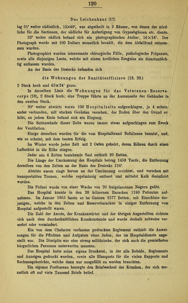 Das Leichenhaus (17) lag 91' weiter südostlich, 15X40', war abgetheilt in 2 Räume, von denen der nörd- liche für .die Sectionen, der südliche für Anfertigung von Gypsabgüssen etc. diente. 32' weiter südlich befand sich ein photographisches Atelier, 16X24'. Der Photograph wurde mit 100 Dollars monatlich bezahlt, die dem Abfallfond entnom- men wurden. Photographirt wurden interessante chirurgische Fälle, pathologische Präparate, sowie alle diejenigen Leute, welche mit einem ärztlichen Zeugniss als dienstuntüch- tig entlassen wurden. An der Basis des Dreiecks befanden sich die Wohnungen der Sanitätsofficiere (19. 20.) 2 Stock hoch und 63x24' gross. In derselben Linie die Wohnungen für das Veteranen-Reserre- corps (18), 2 Stock hoch; eine Treppe führte an der Aussenseite des Gebäudes in den zweiten Stock. • 90' weiter abwärts waren 100 Hospitalzelte aufgeschlagen, je 4 mitein? ander verbunden, mit starken Gerüsten versehen, der Boden über den Grund erf höht, an jedem Ende befand sich ein Eingang, Die Seiten wände dieser Zelte waren immer etwas aufgeschlagen zum Zweck der Ventilation. ■Einige derselben wurden für die vom Hospitalbrand Befallenen benutzt, und, wie es scheint, mit dem besten Erfolg. Im Winter wurde jedes Zelt mit 2 Oefen geheizt, deren Röhren durch einen Luftschlot in die Höhe stiegen. Jeder aus 4 Zelten bestehende Saal enthielt 20 Betten. Die Länge der Umzäumung des Hospitals betrug 1458 Yards, die Entfernung derselben von den Zelten an der Basis des Dreiecks 124'. Abtritte waren rings herum an der Umzäunung errichtet, und versehen mit transportablen Tonnen, welche regelmässig entleert und mittelst Kalk desinficirt wurden. Die Polizei Wurde von einer Wache von 20 freigelassenen Negern geübt. Das Hospital konnte in den 20 hölzernen Baracken 1240 Patienten auf- nehmen. Im Januar 1865 fasste es im Ganzen 2577 Betten, mit Einschluss der- jenigen, welche in den Zelten und Reservebaracken in einiger Entfernung vom Hospital aufgestellt waren. Die Zahl der Aerzte, der Krankenwärter und der übrigen Angestellten richtete sich nach dem durchschnittlichen Krankenstande und wurde deshalb zeitweise ver- mehrt oder vermindert. Ein von dem Chefarzte verfasstes gedrucktes Reglement enthielt die Anwei- sungen für die Pflichten und Aufgaben eines Jeden, der im Hospitaldienste ange- stellt war. Die Disciplin war eine streng militärische, der sich auch die gemietheten bürgerlichen Personen unterwerfen mussten. Das Hospital hatte seine eigene Druckerei, in der alle Befehle, Reglements und Anzeigen gedruckt wurden, sowie alle Blanquets für die vielen Rapporte und Rechnungsberichte, welche dann nur ausgefüllt zu werden brauchten. Ein eigenes Postbureau besorgte den Briefwechsel der Kranken, der sich mo- natlich oft auf viele Tausend Briefe belief.