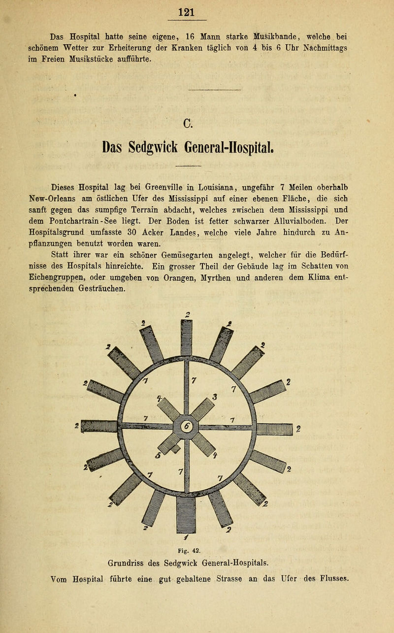Das Hospital hatte seine eigene, 16 Mann starke Musikbande, welche bei schönem Wetter zur Erheiterung der Kranken täglich von 4 bis 6 Uhr Nachmittags im Freien Musikstücke aufführte. c. Das Sedgwick General-Hospital. Dieses Hospital lag bei Greenville in Louisiana, ungefähr 7 Meilen oberhalb New-Orleans am östlichen Ufer des Mississippi auf einer ebenen Fläche, die sich sanft gegen das sumpfige Terrain abdacht, welches zwischen dem Mississippi und dem Pontchartrain - See liegt. Der Boden ist fetter schwarzer Alluvialboden. Der Hospitalsgrund umfasste 30 Acker Landes, welche viele Jahre hindurch zu An- pflanzungen benutzt worden waren. Statt ihrer war ein schöner Gemüsegarten angelegt, welcher für die Bedürf- nisse des Hospitals hinreichte. Ein grosser Theil der Gebäude lag im Schatten von Eichengruppen, oder umgeben von Orangen, Myrthen und anderen dem Klima ent- sprechenden Gesträuchen. / Fig. 42. Grundriss des Sedgwick General-Hospitals. Vom Hospital führte eine gut gehaltene Strasse an das Ufer des Flusses.