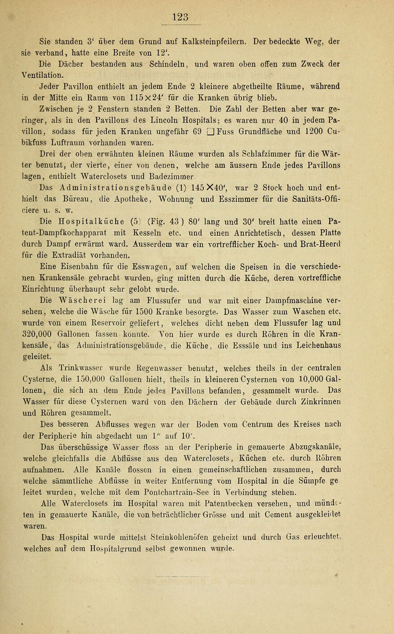 Sie standen 3' über dem Grund auf Kalksteinpfeilern. Der bedeckte Weg, der sie verband, hatte eine Breite von 12'. Die Dächer bestanden aus Schindeln, und waren oben offen zum Zweck der Ventilation. Jeder Pavillon enthielt an jedem Ende 2 kleinere abgetheilte Räume, während in der Mitte ein Raum von 115x24' für die Kranken übrig blieb. Zwischen je 2 Fenstern standen 2 Betten. Die Zahl der Betten aber war ge- ringer, als in den Pavillons des Lincoln Hospitals; es waren nur 40 in jedem Pa- villon, sodass für jeden Kranken ungefähr 69 Q Fuss Grundfläche und 1200 Cu- bikfuss Luftraum vorhanden waren. Drei der oben erwähnten kleinen Räume wurden als Schlafzimmer für die Wär- ter benutzt, der vierte, einer von denen, welche am äussern Ende jedes Pavillons lagen, enthielt Waterclosets und Badezimmer. Das Administrationsgebäude (1) 145X40', war 2 Stock hoch und ent- hielt das Bureau, die Apotheke, Wohnung und Esszimmer für die Sanitäts-Offi- ciere u. s. w. Die Hospitalküche (5) (Fig. 43) 80' lang und 30' breit hatte einen Pa- tent-Dampfkochapparat mit Kesseln etc. und einen Anrichtetisch, dessen Platte durch Dampf erwärmt ward. Ausserdem war ein vortrefflicher Koch- und Brat-Heerd für die Extradiät vorhanden. Eine Eisenbahn für die Esswagen, auf welchen die Speisen in die verschiede- nen Krankensäle gebracht wurden, ging mitten durch die Küche, deren vortreffliche Einrichtung überhaupt sehr gelobt wurde. Die Wäscherei lag am Flussufer und war mit einer Dampfmaschine ver- sehen, welche die Wäsche für 1500 Kranke besorgte. Das Wasser zum Waschen etc. wurde von einem Reservoir geliefert, welches dicht neben dem Flussufer lag und 320,000 Gallonen fassen konnte. Von hier wurde es durch Röhren in die Kran- kensäle, das Administrationsgebäude, die Küche, die Esssäle und ins Leichenhaus geleitet. Als Trinkwasser wurde Regenwasser benutzt, welches theils in der centralen Cysterne, die 150,000 Gallonen hielt, theils in kleineren Cysternen von 10,000 Gal- lonen, die sich an dem Ende jedes Pavillons befanden, gesammelt wurde. Das Wasser für diese Cysternen ward von den Dächern der Gebäude durch Zinkrinnen und Röhren gesammelt. Des besseren Abflusses wegen war der Boden vom Centrum des Kreises nach der Peripherie hin abgedacht um 1 auf 10'. Das überschüssige Wasser floss an der Peripherie in gemauerte Abzugskanäle, welche gleichfalls die Abflüsse aus den Waterclosets, Küchen etc. durch Röhren aufnahmen. Alle Kanäle flössen in einen gemeinschaftlichen zusammen, durch welche sämmtliche Abflüsse in weiter Entfernung vom Hospital in die Sümpfe ge leitet wurden, welche mit dem Pontchartrain-See in Verbindung stehen. Alle Waterclosets im Hospital waren mit Patentbecken versehen, und münde- ten in gemauerte Kanäle, die von beträchtlicher Grösse und mit Cement ausgekleidet waren. Das Hospital wurde mittelst Steinkohlenöfen geheizt und durch Gas erleuchtet, welches auf dem Hospitalgrund selbst gewonnen wurde.