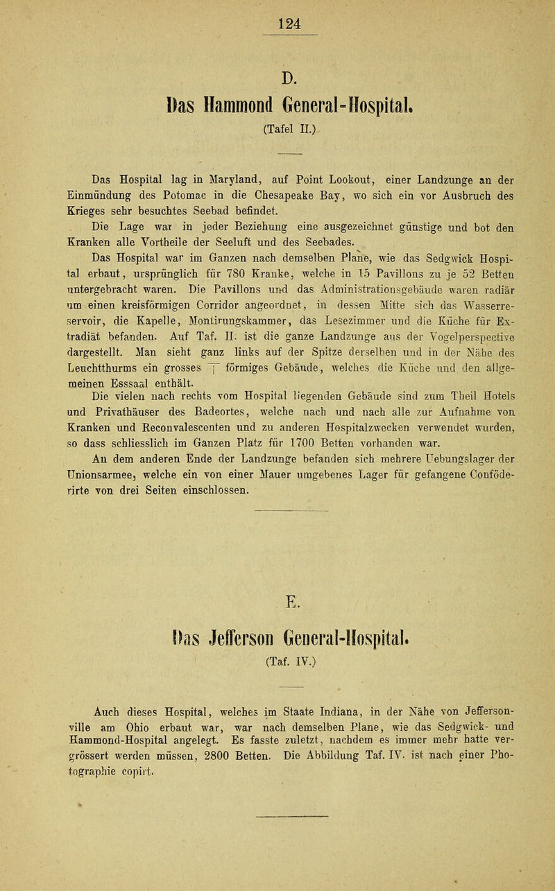 D. Das Hammond General-Hospital, (Tafel IL) Das Hospital lag in Maryland, auf Point Lookout, einer Landzunge an der Einmündung des Potomac in die Chesapeake Bay, wo sich ein vor Ausbruch des Krieges sehr besuchtes Seebad befindet. Die Lage war in jeder Beziehung eine ausgezeichnet günstige und bot den Kranken alle Vortheile der Seeluft und des Seebades. Das Hospital war im Ganzen nach demselben Plane, wie das Sedgwick Hospi- tal erbaut, ursprünglich für 780 Kranke, welche in 15 Pavillons zu je 52 Betten untergebracht waren. Die Pavillons und das Administrationsgebäude waren radiär um einen kreisförmigen Corridor angeordnet, in dessen Mitte sich das Wasserre- servoir, die Kapelle, Montirungskammer, das Lesezimmer und die Küche für Ex- tradiät befanden. Auf Taf. IL ist die ganze Landzunge aus der Vogelperspective dargestellt. Man sieht ganz links auf der Spitze derselben und in der Nähe des Leuchtthurms ein grosses ~ förmiges Gebäude, welches die Küche und den allge- meinen Esssaal enthält. Die vielen nach rechts vom Hospital liegenden Gebäude sind zum Theil Hotels und Privathäuser des Badeortes, welche nach und nach alle zur Aufnahme von Kranken und Reconvalescenten und zu anderen Hospitalzwecken verwendet wurden, so dass schliesslich im Ganzen Platz für 1700 Betten vorhanden war. An dem anderen Ende der Landzunge befanden sich mehrere Uebungslager der Unionsarmee5 welche ein von einer Mauer umgebenes Lager für gefangene Conföde- rirte von drei Seiten einschlössen. E. Das Jeflerson General-Hospital. (Taf. IV.) Auch dieses Hospital, welches im Staate Indiana, in der Nähe von Jefferson- ville am Ohio erbaut war, war nach demselben Plane, wie das Sedgwick- und Hammond-Hospital angelegt. Es fasste zuletzt, nachdem es immer mehr hatte ver- grössert werden müssen, 2800 Betten. Die Abbildung Taf. IV. ist nach einer Pho- tographie copirt.