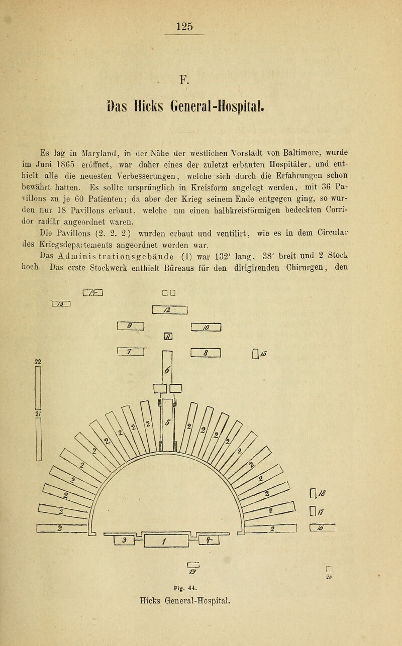 Das Kicks General-Hospital. Es lag in Maryland, in der Nähe der westlichen Vorstadt von Baltimore, wurde im Juni 1865 eröffnet, war daher eines der zuletzt erbauten Hospitäler, und ent- hielt alle die neuesten Verbesserungen, welche sich durch die Erfahrungen schon bewährt hatten. Es sollte ursprünglich in Kreisform angelegt werden, mit 36 Pa- villons zu je 60 Patienten; da aber der Krieg seinem Ende entgegen ging, so wur- den nur 18 Pavillons erbaut, welche um einen halbkreisförmigen bedeckten Corri- dor radiär angeordnet waren. Die Pavillons (2. 2. 2) wurden erbaut und ventilirt, wie es in dem Circular des Kriegsdepartements angeordnet worden war. Das Administrationsgebäude (1) war 132' lang, 38' breit und 2 Stock hoch. Das erste Stockwerk enthielt Bureaus für den dirigirenden Chirurgen, den CZED Du T7g~~1 L*_J JO. El* 0// er: 19 Fi?. 44. Micks General-Hospital.