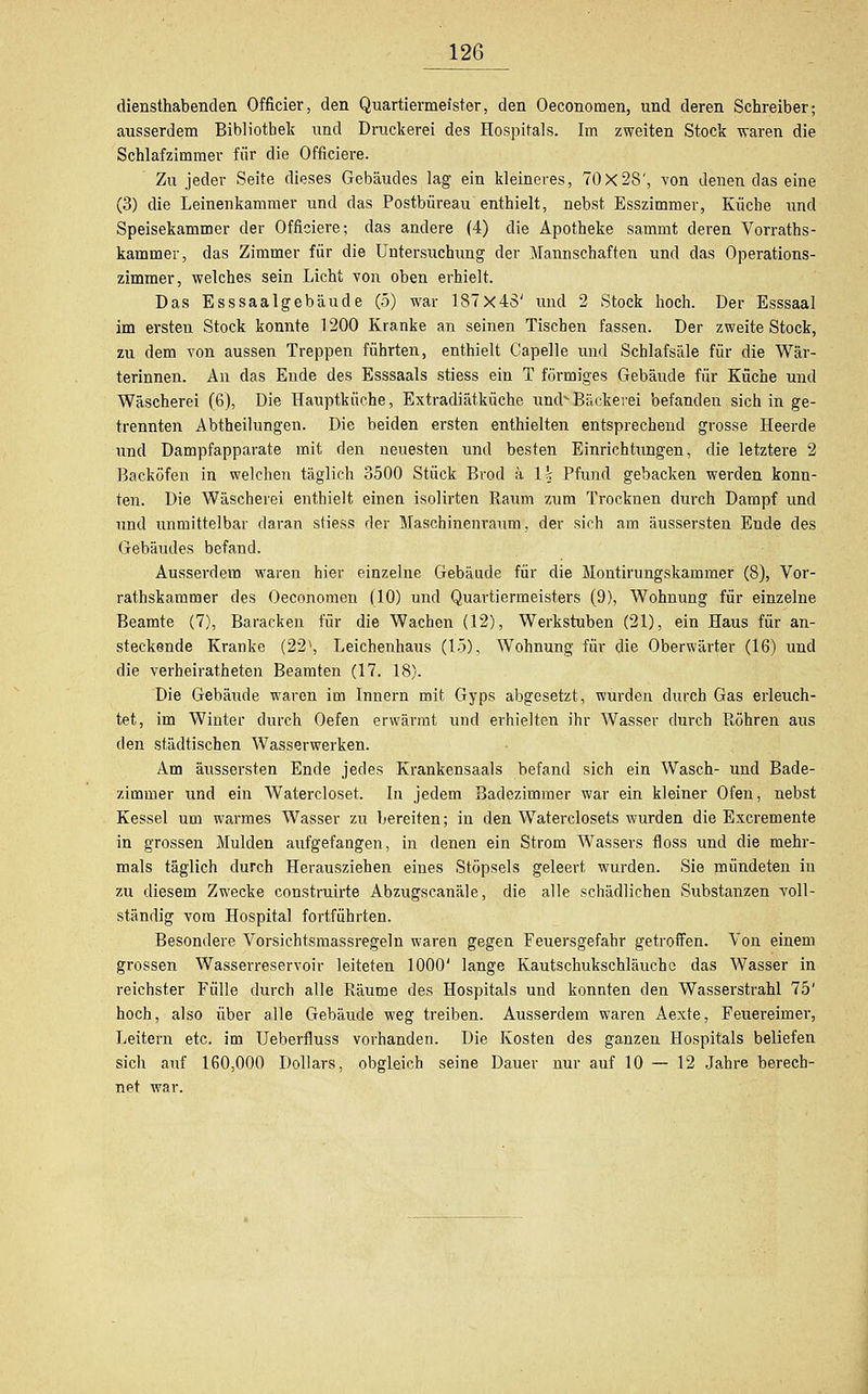 diensthabenden Officier, den Quartiermeister, den Oeconomen, und deren Schreiber; ausserdem Bibliothek und Druckerei des Hospitals. Im zweiten Stock -waren die Schlafzimmer für die Officiere. Zu jeder Seite dieses Gebäudes lag ein kleineres, 70x28', von denen das eine (3) die Leinenkammer und das Postbüreau enthielt, nebst Esszimmer, Küche und Speisekammer der Officiere; das andere (4) die Apotheke sammt deren Vorraths- kammev, das Zimmer für die Untersuchung der Mannschaften und das Operations- zimmer, welches sein Licht von oben erhielt. Das Esssaalgebäude (5) war 187x43' und 2 Stock hoch. Der Esssaal im ersten Stock konnte 1200 Kranke an seinen Tischen fassen. Der zweite Stock, zu dem von aussen Treppen führten, enthielt Capelle und Schlafsäle für die Wär- terinnen. An das Ende des Esssaals stiess ein T förmiges Gebäude für Küche und Wäscherei (6), Die Hauptküche, Extradiätküche umb Bäckerei befanden sich in ge- trennten Äbtheilungen. Die beiden ersten enthielten entsprechend grosse Heerde und Dampfapparate mit den neuesten und besten Einrichtungen, die letztere 2 Backöfen in welchen täglich 3500 Stück Brod ä \\ Pfund gebacken werden konn- ten. Die Wäscherei enthielt einen isolirten Raum zum Trocknen durch Dampf und und unmittelbar daran stiess der Maschinenraum, der sich am äussersten Ende des Gebäudes befand. Ausserdem waren hier einzelne Gebäude für die Montirungskammer (8), Vor- ratskammer des Oeconomen (10) und Quartiermeisters (9), Wohnung für einzelne Beamte (7), Baracken für die Wachen (12), Werkstuben (21), ein Haus für an- steckende Kranke (223, Leichenhaus (15), Wohnung für die Oberwärter (16) und die verheiratheten Beamten (17. 18). Die Gebäude waren im Innern mit Gyps abgesetzt, wurden durch Gas erleuch- tet, im Winter durch Oefen erwärmt und erhielten ihr Wasser durch Röhren aus den städtischen Wasserwerken. Am äussersten Ende jedes Krankensaals befand sich ein Wasch- und Bade- zimmer und ein Watercloset. In jedem Badezimmer war ein kleiner Ofen, nebst Kessel um warmes Wasser zu bereiten; in den Waterclosets wurden die Excremente in grossen Mulden aufgefangen, in denen ein Strom Wassers floss und die mehr- mals täglich durch Herausziehen eines Stöpsels geleert wurden. Sie mündeten in zu diesem Zwecke construirte Abzugscanäle, die alle schädlichen Substanzen voll- ständig vom Hospital fortführten. Besondere Vorsichtsmassregeln waren gegen Feuersgefahr getroffen. Von einem grossen Wasserreservoir leiteten 1000' lange Kautschukschläuchc das Wasser in reichster Fülle durch alle Räume des Hospitals und konnten den Wasserstrahl 75' hoch, also über alle Gebäude weg treiben. Ausserdem waren Aexte, Feuereimer, Leitern etc. im Ueberfluss vorhanden. Die Kosten des ganzen Hospitals beliefen sich auf 160,000 Dollars, obgleich seine Dauer nur auf 10 — 12 Jahre berech- net war.