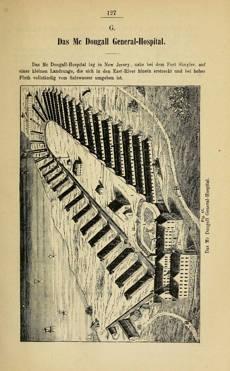 G. Das Mg Donga.ll General-Hospital. Das Mc Dougall-Hospital lag in New Jersey, nahe bei dem Fort Shuyler. auf einer kleinen Landzunge, die sich in den East-River hinein erstreckt und bei hoher Fluth vollständig vom Salzwasser umgeben ist