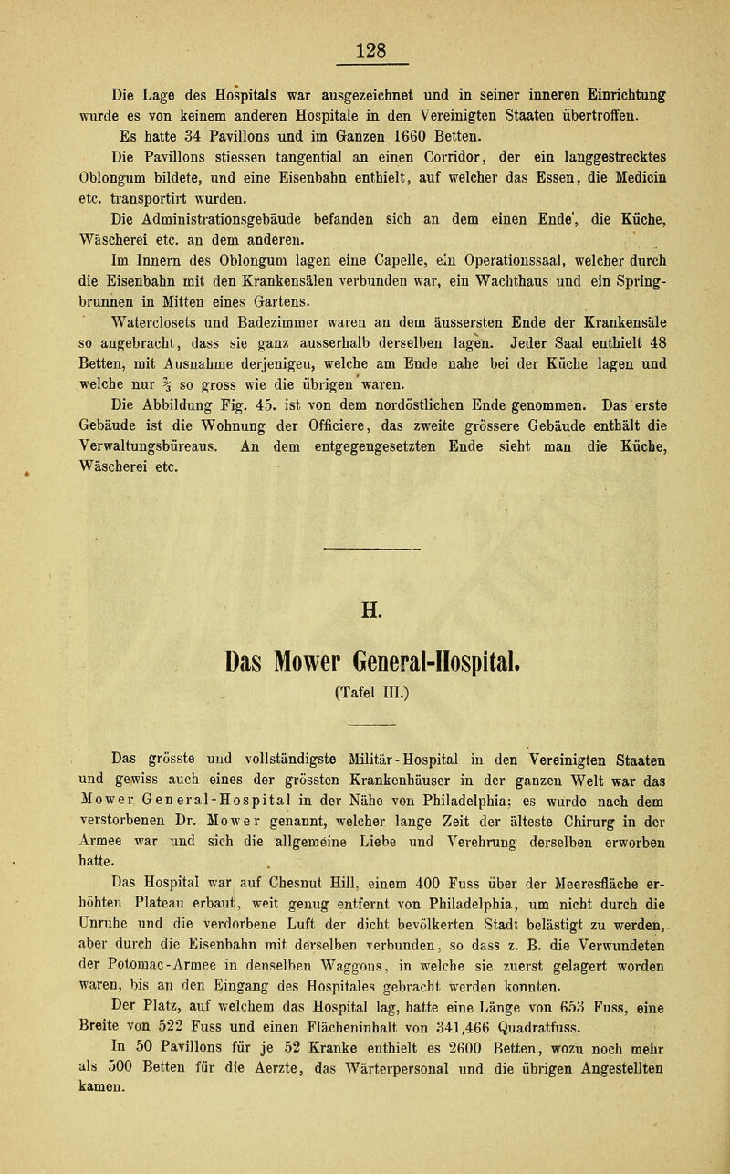 Die Lage des Hospitals war ausgezeichnet und in seiner inneren Einrichtung wurde es von keinem anderen Hospitale in den Vereinigten Staaten übertroffen. Es hatte 34 Pavillons und im Ganzen 1660 Betten. Die Pavillons stiessen tangential an einen Corridor, der ein langgestrecktes Öblongum bildete, und eine Eisenbahn enthielt, auf welcher das Essen, die Medicin etc. transportirt wurden. Die Administrationsgebäude befanden sich an dem einen Ende', die Küche, Wäscherei etc. an dem anderen. Im Innern des Öblongum lagen eine Capelle, ein Operationssaal, welcher durch die Eisenbahn mit den Krankensälen verbunden war, ein Wachthaus und ein Spring- brunnen in Mitten eines Gartens. Waterclosets und Badezimmer waren an dem äussersten Ende der Krankensäle so angebracht, dass sie ganz ausserhalb derselben lagen. Jeder Saal enthielt 48 Betten, mit Ausnahme derjenigeu, welche am Ende nahe bei der Küche lagen und welche nur \ so gross wie die übrigen waren. Die Abbildung Fig. 45. ist von dem nordöstlichen Ende genommen. Das erste Gebäude ist die Wohnung der Officiere, das zweite grössere Gebäude enthält die Verwaltungsbüreaus. An dem entgegengesetzten Ende sieht man die Küche, Wäscherei etc. H. Das Mower General-Hospital. (Tafel III.) Das grösste und vollständigste Militär - Hospital in den Vereinigten Staaten und gewiss auch eines der grössten Krankenhäuser in der ganzen Welt war das Mower General-Hospital in der Nähe von Philadelphia; es würde nach dem verstorbenen Dr. Mower genannt, welcher lange Zeit der älteste Chirurg in der Armee war und sich die allgemeine Liebe und Verehrung derselben erworben hatte. Das Hospital war auf Chesnut Hill, einem 400 Fuss über der Meeresfläche er- höhten Plateau erbaut, weit genug entfernt von Philadelphia, um nicht durch die Unruhe und die verdorbene Luft der dicht bevölkerten Stadt belästigt zu werden,, aber durch die Eisenbahn mit derselben verbunden, so dass z. B. die Verwundeten der Potomac-Armee in denselben Waggons, in welche sie zuerst gelagert worden waren, bis an den Eingang des Hospitales gebracht werden konnten. Der Platz, auf welchem das Hospital lag, hatte eine Länge von 653 Fuss, eine Breite von 522 Fuss und einen Flächeninhalt von 341,466 Quadratfuss. In 50 Pavillons für je 52 Kranke enthielt es 2600 Betten, wozu noch mehr als 500 Betten für die Aerzte, das Wärterpersonal und die übrigen Angestellten kamen.