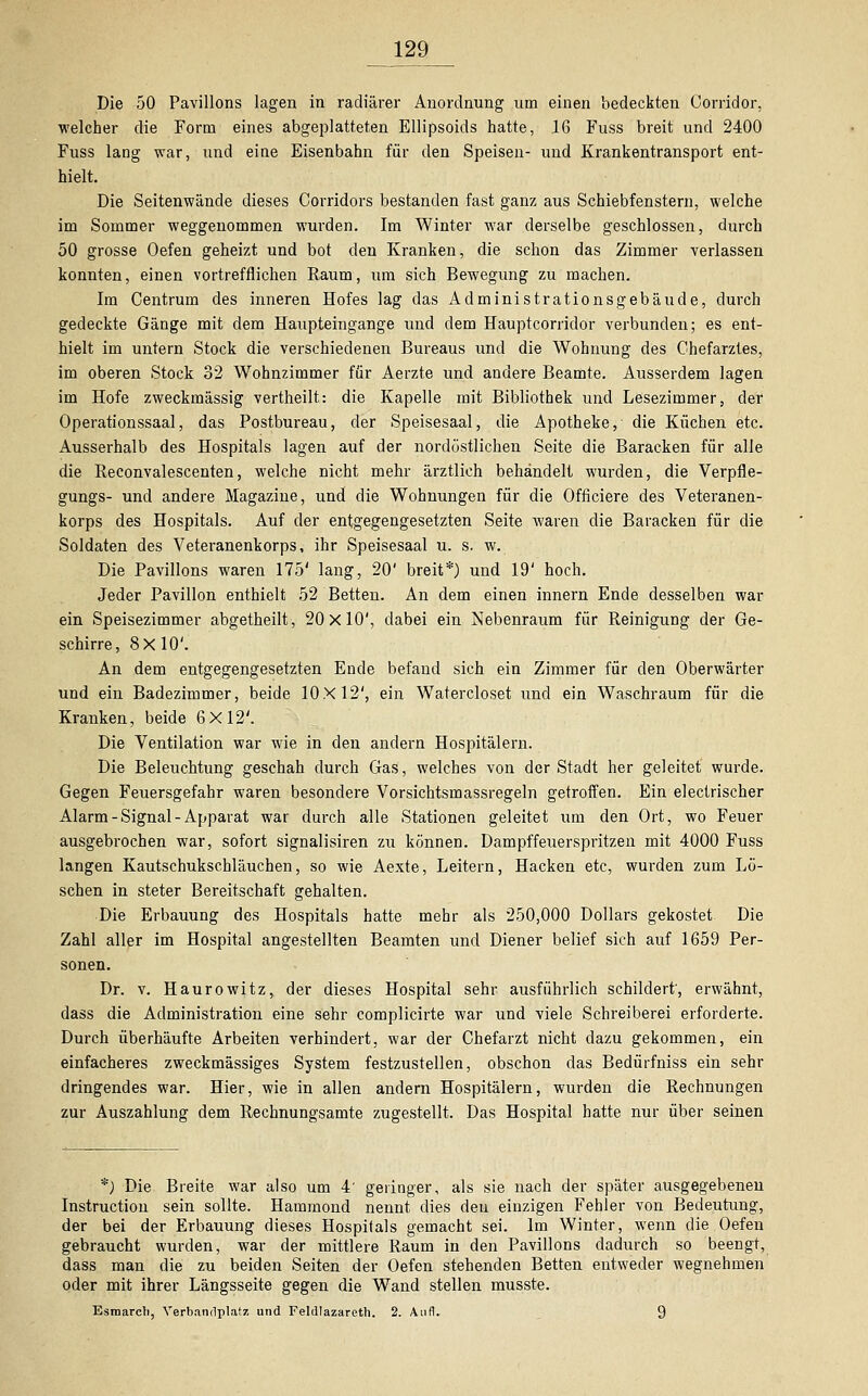 129_ Die 50 Pavillons lagen in radiärer Anordnung um einen bedeckten Corridor, welcher die Form eines abgeplatteten Ellipsoids hatte, 16 Fuss breit und 2400 Fuss lang war, und eine Eisenbahn für den Speisen- und Krankentransport ent- hielt. Die Seitenwände dieses Corridors bestanden fast ganz aus Schiebfenstern, welche im Sommer weggenommen wurden. Im Winter war derselbe geschlossen, durch 50 grosse Oefen geheizt und bot den Kranken, die schon das Zimmer verlassen konnten, einen vortrefflichen Raum, um sich Bewegung zu machen. Im Centrum des inneren Hofes lag das Administrationsgebäude, durch gedeckte Gänge mit dem Haupteingange und dem Hauptcorridor verbunden; es ent- hielt im untern Stock die verschiedenen Bureaus und die Wohnung des Chefarztes, im oberen Stock 32 Wohnzimmer für Aerzte und andere Beamte. Ausserdem lagen im Hofe zweckmässig vertheilt: die Kapelle mit Bibliothek und Lesezimmer, der Operationssaal, das Postbureau, der Speisesaal, die Apotheke, die Küchen etc. Ausserhalb des Hospitals lagen auf der nordöstlichen Seite die Baracken für alle die Reconvalescenten, welche nicht mehr ärztlich behandelt wurden, die Verpfle- gungs- und andere Magazine, und die Wohnungen für die Officiere des Veteranen- korps des Hospitals. Auf der entgegengesetzten Seite waren die Baracken für die Soldaten des Veteranenkorps, ihr Speisesaal u. s. w. Die Pavillons waren 175' lang, 20' breit*) und 19' hoch. Jeder Pavillon enthielt 52 Betten. An dem einen innern Ende desselben war ein Speisezimmer abgetheilt, 20x10', dabei ein Nebenraum für Reinigung der Ge- schirre, 8X10'. An dem entgegengesetzten Ende befand sich ein Zimmer für den Oberwärter und ein Badezimmer, beide 10X12', ein Watercloset und ein Waschraum für die Kranken, beide 6X12'. Die Ventilation war wie in den andern Hospitälern. Die Beleuchtung geschah durch Gas, welches von der Stadt her geleitet wurde. Gegen Feuersgefahr waren besondere Vorsichtsmassregeln getroffen. Ein electrischer Alarm-Signal-Apparat war durch alle Stationen geleitet um den Ort, wo Feuer ausgebrochen war, sofort signalisiren zu können. Dampffeuerspritzen mit 4000 Fuss langen Kautschukschläuchen, so wie Aexte, Leitern, Hacken etc, wurden zum Lö- schen in steter Bereitschaft gehalten. Die Erbauung des Hospitals hatte mehr als 250,000 Dollars gekostet Die Zahl aller im Hospital angestellten Beamten und Diener belief sich auf 1659 Per- sonen. Dr. v. Haurowitz, der dieses Hospital sehr ausführlich schildert', erwähnt, dass die Administration eine sehr complicirte war und viele Schreiberei erforderte. Durch überhäufte Arbeiten verhindert, war der Chefarzt nicht dazu gekommen, ein einfacheres zweckmässiges System festzustellen, obschon das Bedürfniss ein sehr dringendes war. Hier, wie in allen andern Hospitälern, wurden die Rechnungen zur Auszahlung dem Rechnungsamte zugestellt. Das Hospital hatte nur über seinen *) Die Breite war also um 4' geringer, als sie nach der später ausgegebenen Instruction sein sollte. Hammond nennt dies den einzigen Fehler von Bedeutung, der bei der Erbauung dieses Hospitals gemacht sei. Im Winter, wenn die Oefen gebraucht wurden, war der mittlere Raum in den Pavillons dadurch so beengt, dass man die zu beiden Seiten der Oefen stehenden Betten entweder wegnehmen oder mit ihrer Längsseite gegen die Wand stellen musste. Esmarch, Verbandplatz und Feldlazarett). 2. Aufl. 9