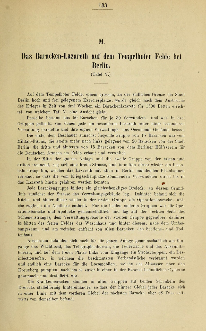 M. Das Baracken-Lazaret-h auf dem Tempelhofer Felde bei Berlin. (Tafel V.) Auf dem Tempelhofer Felde, einem grossen, an der südlichen Grenze der Stadt Berlin hoch und frei gelegenem Exercierplatze, wurde gleich nach dem Ausbruche des Krieges in Zeit von drei Wochen ein Barackenlazareth für 1500 Betten errich- tet, von welchem Taf. V. eine Ansicht giebt. Dasselbe bestand aus 50 Baracken für je 30 Verwundete, und war in drei Gruppen getheilt, von denen jede ein besonderes Lazareth unter einer besonderen Verwaltung darstellte und ihre eignen Verwaltungs- und Oeconomie-Gebäude besass. Die erste, dem Beschauer zunächst liegende Gruppe von 15 Baracken war vom Militair-Fiscus, die zweite mehr nach links gelegene von 20 Baracken von der Stadt Berlin, die dritte und hinterste von 15 Baracken von dem Berliner Hülfsverein für die Deutschen Armeen im Felde erbaut und verwaltet. In der Mitte der ganzen Anlage und die zweite Gruppe von der ersten und dritten trennend, zog sich eine breite Strasse, und in mitten dieser wieder ein Eisen- bahnstrang hin, welcher das Lazareth mit allen in Berlin mündenden Eisenbahnen verband, so dass die vom Kriegsschauplatze kommenden Verwundeten direct bis in das Lazareth hinein gefahren werden konnten. 0, Jede Barackengruppe bildete ein gleichschenkliges Dreieck, an dessen Grund- linie zunächst der Strasse das Verwaltungsgebäude lag. Dahinter befand sich die Küche, und hinter dieser wieder in der ersten Gruppe die Operationsbaracke, wel- che zugleich die Apotheke enthielt. Für die beiden anderen Gruppen war die Ope- rationsbaracke und Apotheke gemeinschaftlich und lag auf der rechten Seite des Schienenstranges, dem Verwaltungsgebäude der zweiten Gruppe gegenüber, dahinter in Mitten des freien Feldes das Waschhaus und hinter diesem, nahe dem Umfas- sungszaun, und am weitsten entfernt von allen Baracken das Sections- und Tod- tenhaus. Ausserdem befanden sich noch für die gauze Anlage gemeinschaftlich am Ein- gange das Wachtlocal, das Telegraphenbureau, die Feuerwache und das Auskunfts- bureau, und auf dem freien Platze links vom Eingange ein Strohschuppen, ein Des- infectionsofen, in welchem die beschmutzten Verbandstücke verbrannt wurden und endlich eine Baracke für die Locomobilen, welche das Abwasser über den Kreuzberg pumpten, nachdem es zuvor in einer in der Baracke befindlichen Cysterne gesammelt und desinficirt war. Die Krankenbaracken standen in allen Gruppen auf beiden Schenkeln des Dreiecks staffeiförmig hintereinander, so dass der hintere Giebel jeder Baracke sich in einer Linie mit dem vorderen Giebel der nächsten Baracke, aber 38 Fuss seit- wärts von demselben befand.