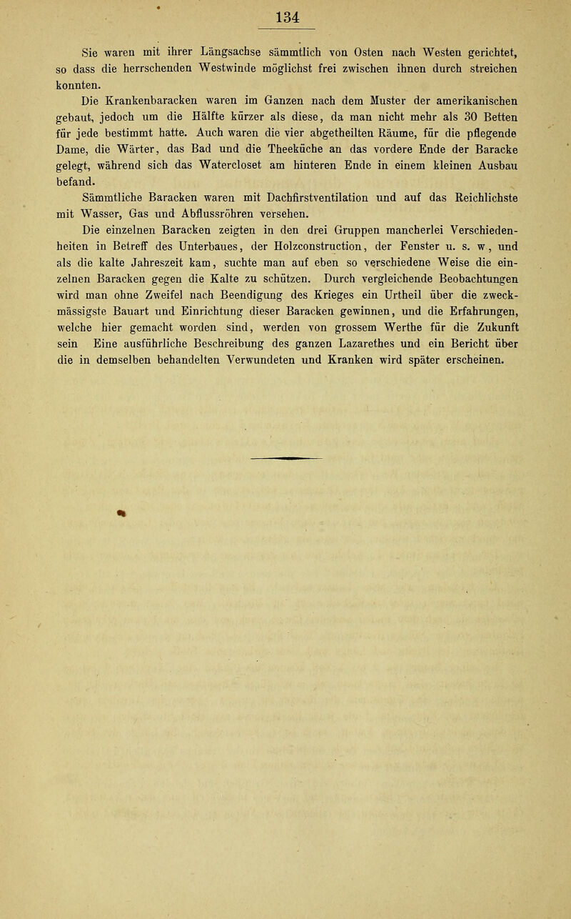 Sie waren mit ihrer Längsachse sämmtlich von Osten nach Westen gerichtet, so dass die herrschenden Westwinde möglichst frei zwischen ihnen durch streichen konnten. Die Krankenbaracken waren im Ganzen nach dem Muster der amerikanischen gebaut, jedoch um die Hälfte kürzer als diese, da man nicht mehr als 30 Betten für jede bestimmt hatte. Auch waren die vier abgetheilten Räume, für die pflegende Dame, die Wärter, das Bad und die Theeküche an das vordere Ende der Baracke gelegt, während sich das Watercloset am hinteren Ende in einem kleinen Ausbau befand. Sämmtliche Baracken waren mit Dachfirstventilation und auf das Reichlichste mit Wasser, Gas und Abflussröhren versehen. Die einzelnen Baracken zeigten in den drei Gruppen mancherlei Verschieden- heiten in Betreff des Unterbaues, der Holzconstruction, der Fenster u. s. w, und als die kalte Jahreszeit kam, suchte man auf eben so verschiedene Weise die ein- zelnen Baracken gegen die Kalte zu schützen. Durch vergleichende Beobachtungen wird man ohne Zweifel nach Beendigung des Krieges ein Urtheil über die zweck- mässigste Bauart und Einrichtung dieser Baracken gewinnen, und die Erfahrungen, welche hier gemacht worden sind, werden von grossem Werthe für die Zukunft sein Eine ausführliche Beschreibung des ganzen Lazarethes und ein Bericht über die in demselben behandelten Verwundeten und Kranken wird später erscheinen.