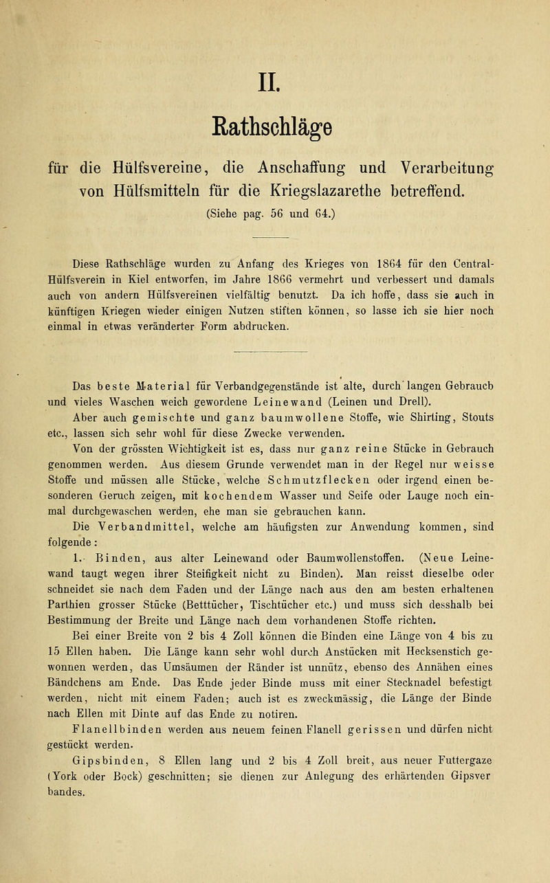 IL Eathschläge für die Hülfsvereine, die Anschaffung und Verarbeitun; von Hülfsmitteln für die Kriegslazarethe betreffend. (Siehe pag. 56 und 64.) Diese Rathschläge wurden zu Anfang des Krieges von 1864 für den Central- Hülfsverein in Kiel entworfen, im Jahre 1866 vermehrt und verbessert und damals auch von andern Hülfsvereinen vielfältig benutzt. Da ich hoffe, dass sie auch in künftigen Kriegen wieder einigen Nutzen stiften können, so lasse ich sie hier noch einmal in etwas veränderter Form abdrucken. Das beste Material für Verband gegenstände ist alte, durch'langen Gebrauch und vieles Waschen weich gewordene Leinewand (Leinen und Drell). Aber auch gemischte und ganz baumwollene Stoffe, wie Shirting, Stouts etc., lassen sich sehr wohl für diese Zwecke verwenden. Von der grössten Wichtigkeit ist es, dass nur ganz reine Stücke in Gebrauch genommen werden. Aus diesem Grunde verwendet man in der Regel nur weisse Stoffe und müssen alle Stücke, welche Schmutzflecken oder irgend einen be- sonderen Geruch zeigen, mit kochendem Wasser und Seife oder Lauge noch ein- mal durcbgewaschen werden, ehe man sie gebrauchen kann. Die Verband mittel, welche am häufigsten zur Anwendung kommen, sind folgende: 1.- Binden, aus alter Leinewand oder Baumwollenstoffen. (Neue Leine- wand taugt wegen ihrer Steifigkeit nicht zu Binden). Man reisst dieselbe oder schneidet sie nach dem Faden und der Länge nach aus den am besten erhaltenen Parthien grosser Stücke (Betttücher, Tischtücher etc.) und muss sich desshalb bei Bestimmung der Breite und Länge nach dem vorhandenen Stoffe richten. Bei einer Breite von 2 bis 4 Zoll können die Binden eine Länge von 4 bis zu 15 Ellen haben. Die Länge kann sehr wohl durch Anstücken mit Hecksenstich ge- wonnen werden, das Umsäumen der Ränder ist unnütz, ebenso des Annähen eines Bändchens am Ende. Das Ende jeder Binde muss mit einer Stecknadel befestigt werden, nicht mit einem Faden; auch ist es zweckmässig, die Länge der Binde nach Ellen mit Dinte auf das Ende zu notiren. Flanellbinden werden aus neuem feinen Flanell gerissen und dürfen nicht gestückt werden. Gipsbinden, 8 Ellen lang und 2 bis 4 Zoll breit, aus neuer Futtergaze (York oder Bock) geschnitten; sie dienen zur Anlegung des erhärtenden Gipsver bandes.