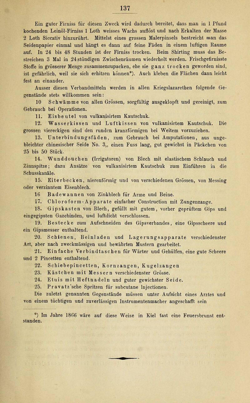 Ein guter Firniss für diesen Zweck wird dadurch bereitet, dass man in 1 Pfund kochenden Leinöl-Firniss 1 Loth weisses Wachs auflöst und nach Erkalten der Masse 2 Loth Siccativ hinzurührt. Mittelst eines grossen Malerpinsels bestreicht man das Seidenpapier einmal und hängt es dann auf feine Fäden in einem luftigen Räume auf. In 24 bis 48 Stunden ist der Firniss trocken. Beim Shirting muss das Be- streichen 3 Mal in 24 stündigen Zwischenräumen wiederholt werden. Frischgefirnisste Stoffe in grösserer Menge zusammenzupacken, ehe sie ganz trocken geworden sind, ist gefährlich, weil sie sich erhitzen können*). Auch kleben die Flächen dann leicht fest an einander. Ausser diesen Verbandmitteln werden in allen Kriegslazarethen folgende Ge- genstände stets willkommen sein: 10 Schwämme von allen Grössen, sorgfältig ausgeklopft und gereinigt, zum Gebrauch bei Operationen. 11. Eisbeutel von vulkanisirtem Kautschuk. 12. Wasserkissen und Luftkissen von vulkanisirtem Kautschuk. Die grossen viereckigen sind den runden kranzförmigen bei Weitem vorzuziehen. 13. Unterbindungsfäden, zum Gebrauch bei Amputationen, aus unge- bleichter chinesischer Seide No. 3,, einen Fuss lang, gut gewichst in Päckchen von 25 bis 50 Stück. 14. Wunddouchen (Irrigatoren) von Blech mit elastischem Schlauch und Zinnspitze; dazu Ansätze von vulkanisirtem Kautschuk zum Einführen in die Schusskanäle. 15. Eiterbecken, nierenförmig und von verschiedenen Grössen, von Messing oder verzinntem Eisenblech. 16 Badewannen von Zinkblech für Arme und Beine. 17. Chloroform-Apparate einfacher Construction mit Zungenzange. 18. Gipskasten von Blech, gefüllt mit gutem, vorher geprüftem Gips und eingegipsten Gazebinden, und luftdicht verschlossen. 19. Bestecke zum Aufschneiden des Gipsverbandes, eine Gipsscheere und ein Gipsmesser enthaltend. 20. Schienen, Beinladen und Lagerungsapparate verschiedenster Art, aber nach zweckmässigen und bewährten Mustern gearbeitet. 21. Einfache Verbindtaschen für Wärter und Gehülfen, eine gute Scheere und 2 Pincetten enthaltend. 22. Schiebepincetten, Kornzangen, Kugelzangen 23. Kästchen mit Messern verschiedenster Grösse. 24. Etuis mit Heftnadeln und guter gewichster Seide. 25. Pravatz'sche Spritzen für subcutane lnjectionen. Die zuletzt genannten Gegenstände müssen unter Aufsicht eines Arztes und von einem tüchtigen und zuverlässigen Instrumentenmacher angeschafft sein *) Im Jahre 1866 wäre auf diese Weise in Kiel fast eine Feuersbrunst ent- standen.