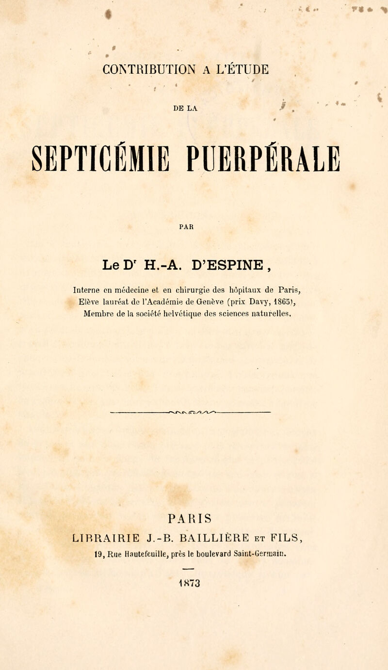 A < .' V9» % 0 COrsTRIBUTION A L'ÉTUDE DE LA / . ' - , SEPTICÉMIE PUERPÉRALE PAR Le D' H.-A. D'ESPINE , Interne en médecine et en chirurgie des hôpitaux de Paris, Elève lauréat de l'Académie de Genève (prix Davy, 1865), Membre de la société helvétique des sciences naturelles. PARIS LIBRAIRIE J.-B. BAILLIÈRE et FILS, 19, Rue Hautefeuille, près le boulevard Saint-Ger.'uain. 1S73