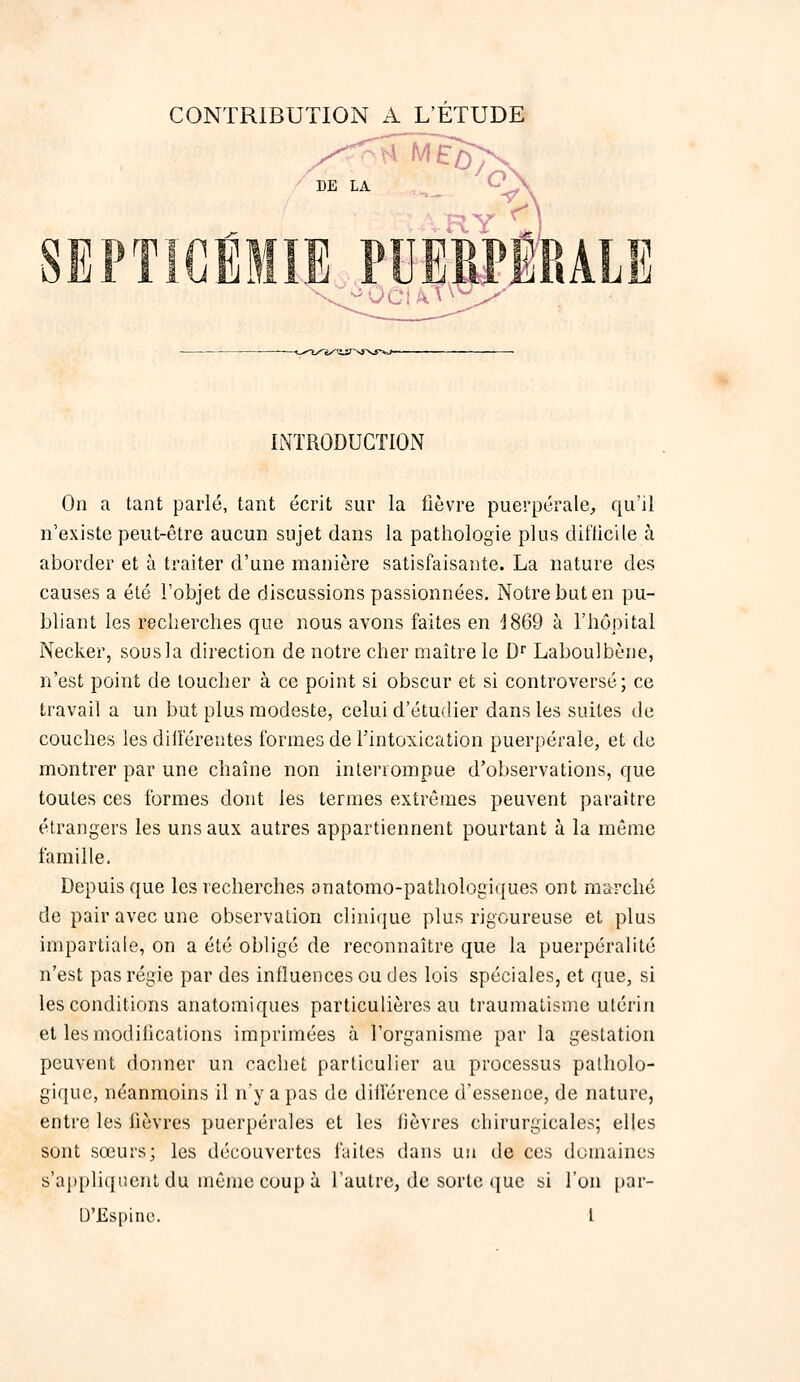 CONTRIBUTION A L'ETUDE IlNTRODUGTION On a tant parlé, tant écrit sur la fièvre puerpérale, qu'il n'existe peut-être aucun sujet dans la pathologie plus difticile à aborder et à traiter d'une manière satisfaisante. La nature des causes a été l'objet de discussions passionnées. Notre but en pu- bliant les recherches que nous avons faites en 1869 à l'hôpital Necker, sous la direction de notre cher maître le D' Laboulbène, n'est point de toucher à ce point si obscur et si controversé ; ce travail a un but plus modeste, celui d'étudier dans les suites de couches les diliérentes formes de l'intoxication puerpérale, et do montrer par une chaîne non interrompue d'observations, que toutes ces formes dont les termes extrêmes peuvent paraître étrangers les uns aux autres appartiennent pourtant à la même famille. Depuis que les recherches anatomo-patliologiques ont marché de pair avec une observation clinique plus rigoureuse et plus impartiale, on a été obligé de reconnaître que la puerpéralité n'est pas régie par des influences ou des lois spéciales, et que, si les conditions anatoniiques particulières au traumatisme utérin et les modifications imprimées à l'organisme par la gestation peuvent donner un cachet particulier au processus patholo- gique, néanmoins il n'y a pas de diilerence d'essence, de nature, entre les fièvres puerpérales et les fièvres chirurgicales; elles sont sœurs; les découvertes faites dans un de ces domaines s'aj)pliqtient du même coup à l'autre, de sorte (jue si l'on par-
