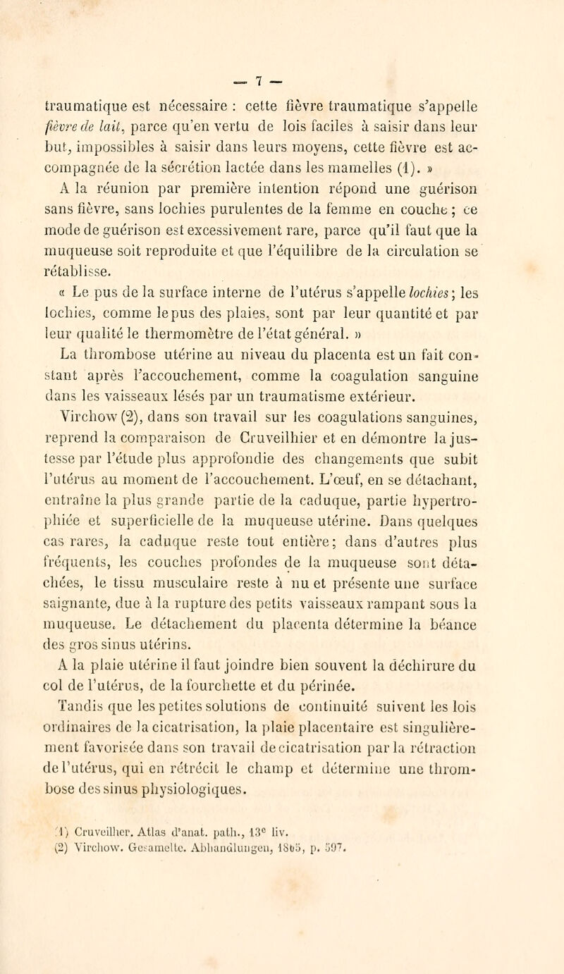 traumatique est nécessaire : cette fièvre traumatique s'appelle fièvre de lait, parce qu'en vertu de lois faciles à saisir dans leur but, impossibles à saisir dans leurs moyens, cette fièvre est ac- compagnée de la sécrétion lactée dans les mamelles (1). » A la réunion par première intention répond une guérison sans fièvre, sans lochies purulentes de la femme en couche ; ce mode de guérison est excessivement rare, parce qu'il faut que la muqueuse soit reproduite et que l'équilibre de la circulation se rétablisse. a Le pus de la surface interne de l'utérus s'appelle/oc/hVs ; les lochies, comme le pus des plaies, sont par leur quantité et par leur qualité le thermomètre de l'état général. » La thrombose utérine au niveau du placenta est un fait con- stant après raccouchement, comm.e la coagulation sanguine dans les vaisseaux lésés par un traumatisme extérieur. Virchow(2), dans son travail sur les coagulations sanguines, reprend la comparaison de Gruveilhier et en démontre la jus- tesse par l'étude plus approfondie des changements que subit l'utérus au moment de l'accouchement. L'œuf, en se détachant, entraîne la plus grande partie de la caduque, partie hypertro- phiée et superficielle de la muqueuse utérine. Dans quelques cas rares, la caduque reste tout entière; dans d'autres plus fréquents, les couches profondes de la muqueuse sont déta- chées, le tissu musculaire reste à nu et présente une surface saignante, due à la rupture des petits vaisseaux rampant sous la muqueuse. Le détachement du placenta détermine la béance des gros sinus utérins. A la plaie utérine il faut joindre bien souvent la déchirure du col de l'utérus, de la fourchette et du périnée. Tandis que les petites solutions de continuité suivent les lois ordinaires de la cicatrisation, la |tlaie placentaire est singulière- ment favorisée dans son travail de cicatrisation parla rétraction de l'utérus, qui en rétrécit le champ et détermine une throm- bose des sinus physiologiques. 'A) Cruvcillier, Atlas d'anat. path., 13° liv.
