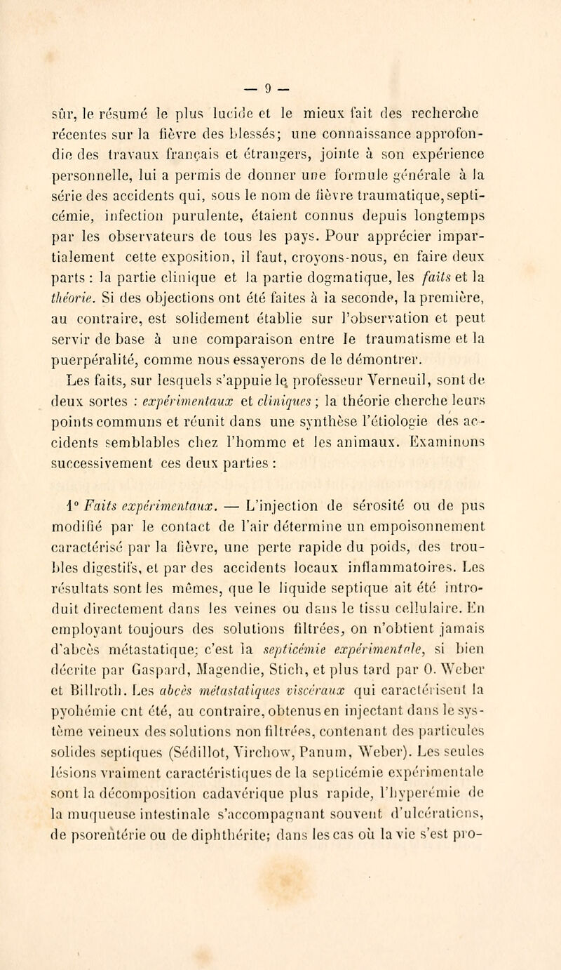 sûr, le résumé îe plus lucide et le mieux fait des reclierdie récentes sur la fièvre des blessés; une connaissance approfon- die des travaux français et étrangers, jointe à son expérience personnelle, lui a pei'mis de donner une formule générale à la série des accidents qui, sous le nom de lièvre traumatique, septi- cémie, infection purulente, étaient connus depuis longtemps par les observateurs de tous les pays. Pour apprécier impar- tialement cette exposition, il faut, croyons-nous, en faire deux parts : la partie clinique et la partie dogmatique, les faits et la théorie. Si des objections ont été faites à la seconde, la première, au contraire, est solidement établie sur l'observation et peut servir de base à une comparaison entre le traumatisme et la puerpéralité, comme nous essayerons de le démontrer. Les faits, sur lesquels s'appuie 1q professeur Verneuil, sont de deux sortes : expérimentaux et cliniques; la théorie cherche leurs points communs et réunit dans une synthèse l'étiologie des ac- cidents semblables chez l'homme et les animaux. Examinons successivement ces deux parties : 1° Faits expérimentaux. — L'injection de sérosité ou de pus modifié par le contact de l'air détermine un empoisonnement caractérisé par la fièvre, une perte rapide du poids, des trou- bles digestifs, et par des accidents locaux inflammatoires. Les résultats sont les mêmes, que le liquide septique ait été intro- duit directement dans les veines ou dans le tissu cellulaire. Kn employant toujours des solutions filtrées, on n'obtient jamais d'abcès métastatique; c'est la septicémie expérimentale, si bien décrite par Gaspard, Magendie, Stich, et plus tard par 0. Weber et Billroth. Les abcès métastatiques viscéraux qui caractériseul la pyohémie cnt été, au contraire, obtenus en injectant dans le sys- tème veineux des solutions non filtrées, contenant des particules solides septiques (Sédillot, Yirchow, Panuin, \N'eber). Les seules lésions vraiment caractéristiques de la scplicémie expérimentale sont la décomposition cadavérique plus rapide, l'hyperémie de la muqueuse intestinale s'accompagnant souvent (rulc(''raticns, de psorentérie ou de diphthérite; dans les cas où la vie s'est pio-
