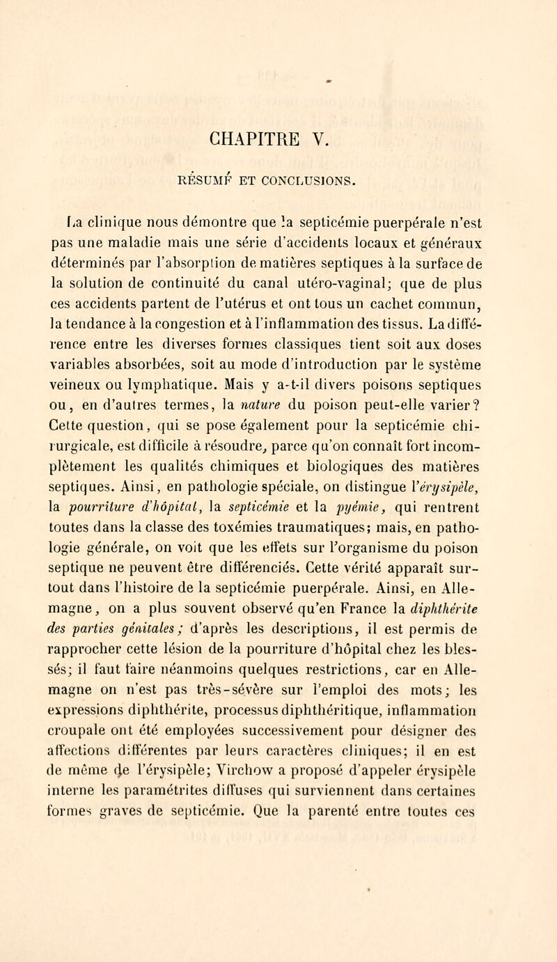 CHAPITRE V. RÉSUMF ET CONCLUSIONS. fia clinique nous démontre que la septicémie puerpérale n'est pas une maladie mais une série d'accidents locaux et généraux déterminés par l'absorption de matières septiques à la surface de la solution de continuité du canal utéro-vaginal; que de plus ces accidents partent de l'utérus et ont tous un cachet commun, la tendance à la congestion et à l'inflammation des tissus. La diffé- rence entre les diverses formes classiques tient soit aux doses variables absorbées, soit au mode d'introduction par le système veineux ou lymphatique. Mais y a-t-il divers poisons septiques ou, en d'autres termes, la nature du poison peut-elle varier? Cette question, qui se pose également pour la septicémie chi- rurgicale, est difficile à résoudre^ parce qu'on connaît fort incom- plètement les qualités chimiques et biologiques des matières septiques. Ainsi, en pathologie spéciale, on distingue Vérijsipèle, la pourriture d'hôpitat, la septicémie et la pyémie, qui rentrent toutes dans la classe des toxémies traumatiques; mais, en patho- logie générale, on voit que les effets sur l'organisme du poison septique ne peuvent être différenciés. Cette vérité apparaît sur- tout dans l'histoire de la septicémie puerpérale. Ainsi, en Alle- magne, on a plus souvent observé qu'en France ]a diphthérite des parties génitales; d'après les descriptions, il est permis de rapprocher cette lésion de la pourriture d'hôpital chez les bles- sés; il faut faire néanmoins quelques restrictions, car en Alle- magne on n'est pas très-sévère sur l'emploi des mots; les expressions diphthérite, processus diphthéritique, inflammation croupale ont été employées successivement pour désigner des affections différentes par leurs caractères cliniques; il en est de même 4e l'érysipèle; Virchow a proposé d'appeler érysipèle interne les paramétrites diffuses qui surviennent dans certaines formes graves de septicémie. Que la parenté entre toutes ces