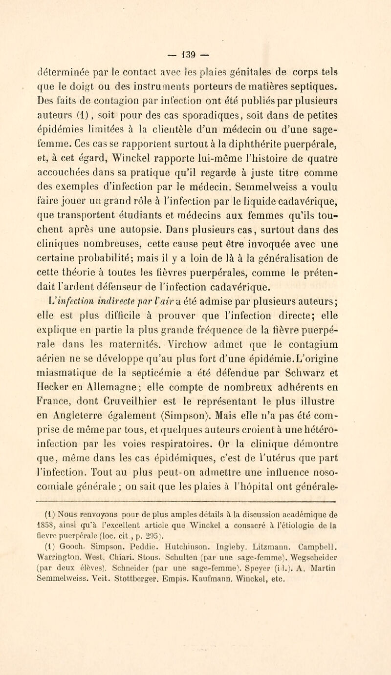 — ^39 — déterminée par le contact avec les plaies génitales de corps tels que le doigt ou des instruments porteurs de matières septiques. Des faits de contagion par infection ont été publiés par plusieurs auteurs (1), soit pour des cas sporadiques, soit dans de petites épidémies limitées à la clientèle d'un médecin ou d'une sage- femme. Ces cas se rapportent surtout à la diphthérite puerpérale, et, à cet égard, Winckel rapporte lui-même l'histoire de quatre accouchées dans sa pratique qu'il regarde à juste titre comme des exemples d'infection par le médecin. Semmelweiss a voulu faire jouer un grand rôle à l'infection par le liquide cadavérique, que transportent étudiants et médecins aux femmes qu'ils tou- chent après une autopsie. Dans plusieurs cas, surtout dans des cliniques nombreuses, cette cause peut être invoquée avec une certaine probabilité; mais il y a loin de là à la généralisation de cette théorie à toutes les fièvres puerpérales, comme le préten- dait l'ardent défenseur de l'infection cadavérique. L'infection indirecte par Vair a été admise par plusieurs auteurs; elle est plus difficile à prouver que l'infection directe; elle explique en partie la plus grande fréquence de la fièvre puerpé- rale dans les maternités. Virchovv admet que le contagium aérien ne se développe qu'au plus fort d'une épidémie.L'origine miasmatique de la septicémie a été défendue par Schvvarz et Hecker en Allemagne; elle compte de nombreux adhérents en France, dont Cruveilhier est le représentant le plus illustre en Angleterre également (Simpson). Mais elle n'a pas été com- prise de môme par tous, et quelques auteurs croient à une hétéro- infection par les voies respiratoires. Or la clinique démontre que, môme dans les cas épidémiques, c'est de l'utérus que part l'infection. Tout au plus peut-on admettre une influence noso- comiale générale; on sait que les plaies à l'hôpital ont générale- (1) Nous renvoyons pour de plus amples détails à la discussion académique de 1858, ainsi qvCk l'excellent article que Winckel a consacré à l'étiologie de la Qevre puerpérale (loc. cit, p. 293j. (1) Gooch. Simpson. Peddie. Hutchiiison. Ingleby. Litzmann. Campbell. Warrington. West. Chiari. Slous. Schulten (par une sage-femme). Wegscheider (par deux élèves), Schneider (par une sage-femme\ Speyor (i !.). A. Martin Semmelweiss. Veit. Stottberger. Empis. Kaufm.inn. Winckel, etc.