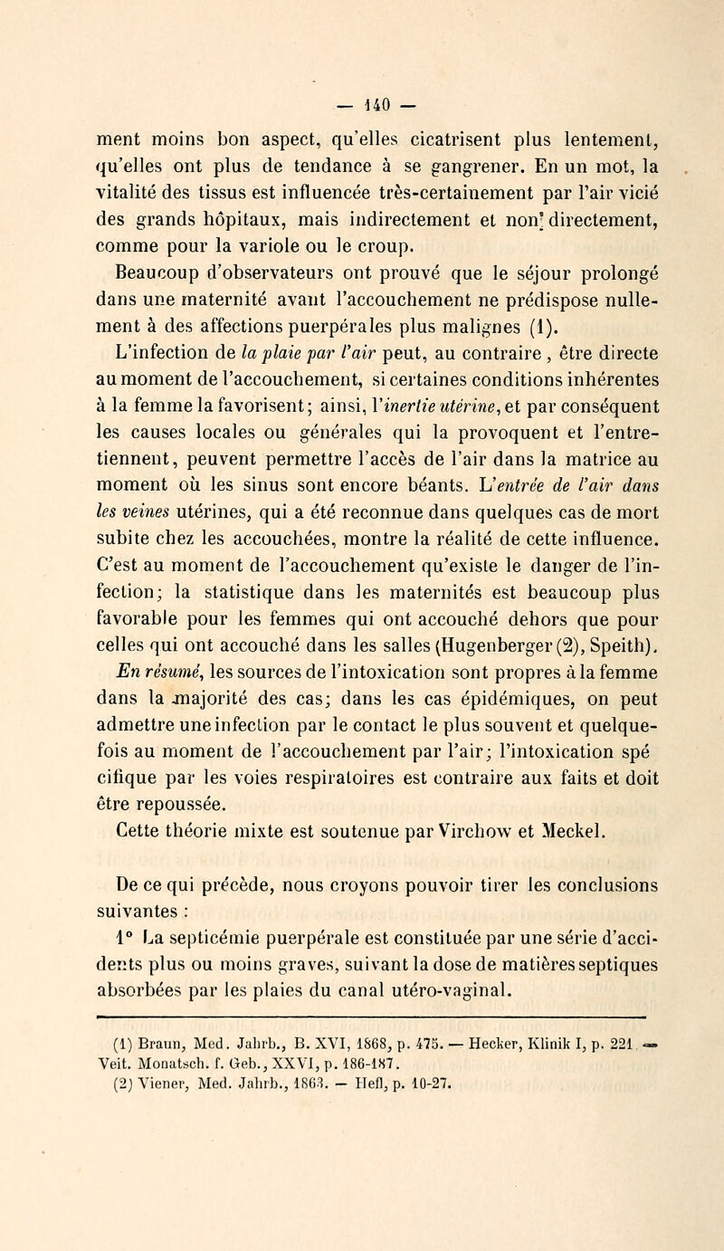 ment moins bon aspect, qu'elles cicatrisent plus lentement, qu'elles ont plus de tendance à se gangrener. En un mot, la vitalité des tissus est influencée très-certainement par Pair vicié des grands hôpitaux, mais indirectement et non- directement, comme pour la variole ou le croup. Beaucoup d'observateurs ont prouvé que le séjour prolongé dans une maternité avant l'accouchement ne prédispose nulle- ment à des affections puerpérales plus malignes (1). L'infection de la plaie far l'air peut, au contraire , être directe au moment de l'accouchement, si certaines conditions inhérentes à la femme la favorisent ; ainsi, Y inertie utérine^ et par conséquent les causes locales ou générales qui la provoquent et l'entre- tiennent, peuvent permettre l'accès de l'air dans la matrice au moment où les sinus sont encore béants. Centrée de l'air dans les veines utérines, qui a été reconnue dans quelques cas de mort subite chez les accouchées, montre la réalité de cette influence. C'est au moment de l'accouchement qu'existe le danger de l'in- fection; la statistique dans les maternités est beaucoup plus favorable pour les femmes qui ont accouché dehors que pour celles qui ont accouché dans les salles (Hugenberger (2), Speith). En résumé^ les sources de l'intoxication sont propres à la femme dans la jnajorité des cas; dans les cas épidémiques, on peut admettre une infection par le contact le plus souvent et quelque- fois au moment de l'accouchement par l'air; l'intoxication spé cifique par les voies respiratoires est contraire aux faits et doit être repoussée. Cette théorie mixte est soutenue par Virchow et Meckel. De ce qui précède, nous croyons pouvoir tirer les conclusions suivantes : 1° La septicémie puerpérale est constituée par une série d'acci- dents plus ou moins graves, suivant la dose de matières septiques absorbées par les plaies du canal utéro-vaginal. (1) Braiiii, Mcd. Jalirb., B. XVI, 1868, p. 475. — Hecker, Klinik I, p. 221. — Veit. Monatsch. f. Geb., XXVI, p. 186-1S7. (2j Viener, Med. Jahrb., 18G3. - Ilefl, p. 10-27.