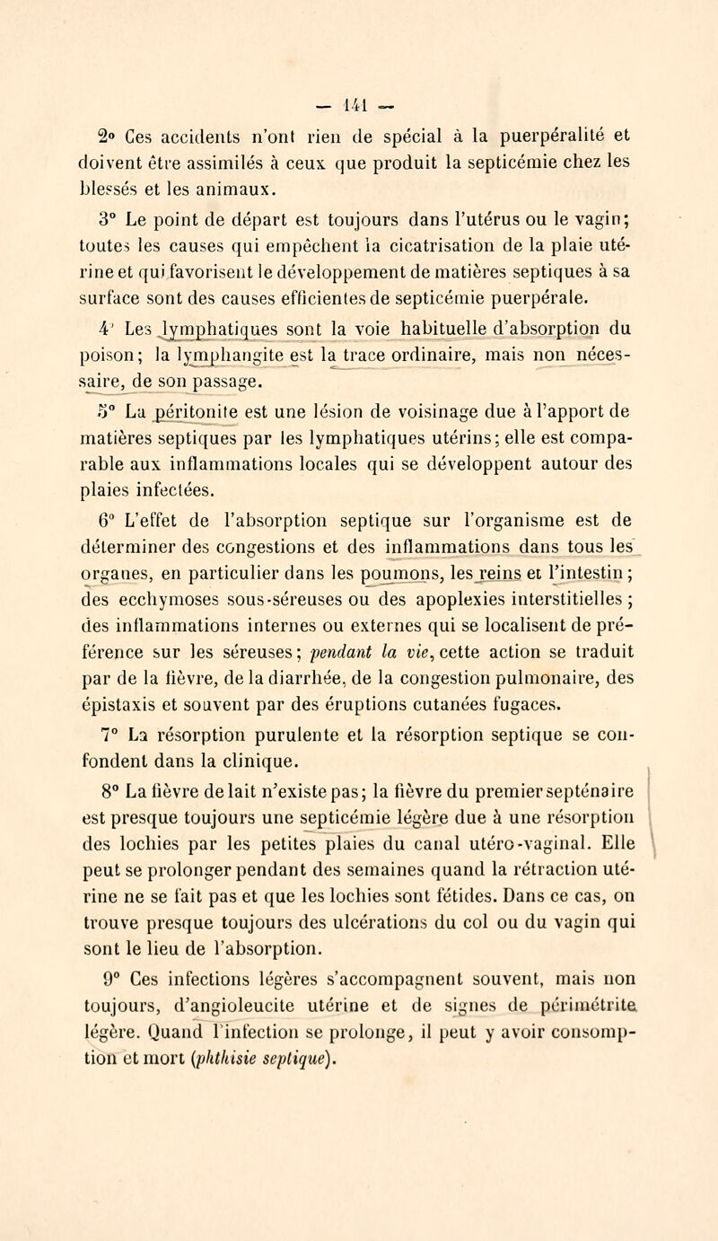2o Ces accidents n'ont rien de spécial à la puerpéralité et doivent être assimilés à ceux que produit la septicémie chez les blessés et les animaux. 3° Le point de départ est toujours dans l'utérus ou le vagin; toutes les causes qui empêchent la cicatrisation de la plaie uté- rine et qui favorisent le développement de matières septiques à sa surface sont des causes efficientes de septicémie puerpérale. 4' Les .lymphatiques sont la voie habituelle d'absorption du poison; la Ij^rnphangite est la trace ordinaire, mais non^néces- saire, d^ son passage. .!) La péritonite est une lésion de voisinage due à l'apport de matières septiques par les lymphatiques utérins; elle est compa- rable aux inflammations locales qui se développent autour des plaies infectées. 6 L'effet de l'absorption septique sur l'organisme est de déterminer des congestions et des inflammations dans tous les organes, en particulier dans les poumons, les reins et l'intestin ; des ecchymoses sous-séreuses ou des apoplexies interstitielles ; des inflammations internes ou externes qui se localisent de pré- férence sur les séreuses; pendant la vie,celte action se traduit par de la fièvre, de la diarrhée, de la congestion pulmonaire, des épistaxis et souvent par des éruptions cutanées fugaces. 7° La résorption purulente et la résorption septique se con- fondent dans la clinique. 8° La lièvre de lait n'existe pas; la fièvre du premier septénaire est presque toujours une septicémie légère due à une résorption des lochies par les petites plaies du canal utero-vaginal. Elle \ peut se prolonger pendant des semaines quand la rétraction uté- rine ne se fait pas et que les lochies sont fétides. Dans ce cas, on trouve presque toujours des ulcérations du col ou du vagin qui sont le lieu de l'absorption. 9° Ces infections légères s'accompagnent souvent, mais non toujours, d'angioleucite utérine et de signes de périmétrita légère. Quand l'infection se prolonge, il peut y avoir consomp- tion et mort {phtiiisie septique).