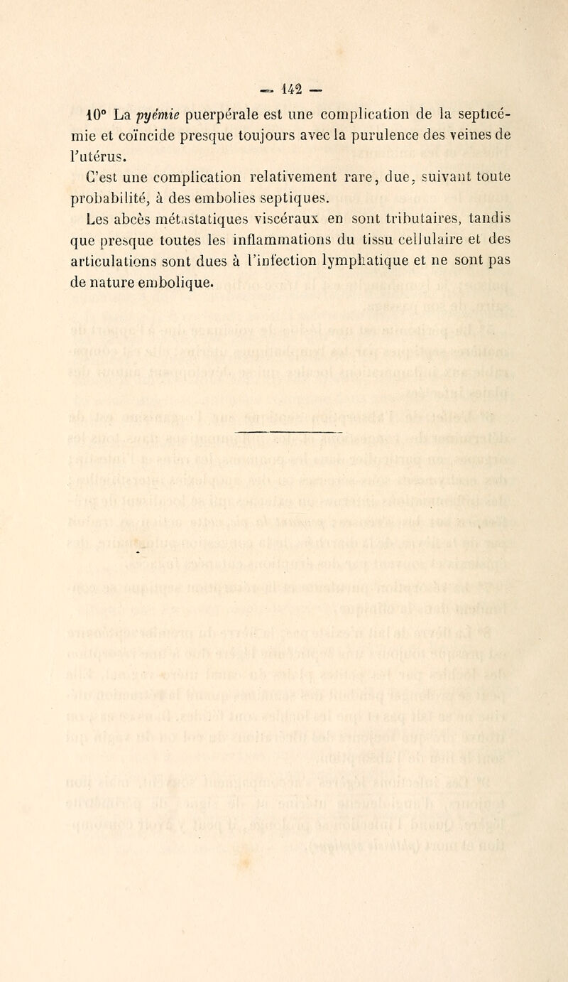10° La pyémie puerpérale est une complication de la septicé- mie et coïncide presque toujours avec la purulence des veines de Tutérus. C'est une complication relativement rare, due, suivant toute probabilité, à des embolies septiques. Les abcès métdstatiques viscéraux en sont tributaires, tandis que presque toutes les inflammations du tissu cellulaire et des articulations sont dues à l'infection lymphatique et ne sont pas de nature embolique.
