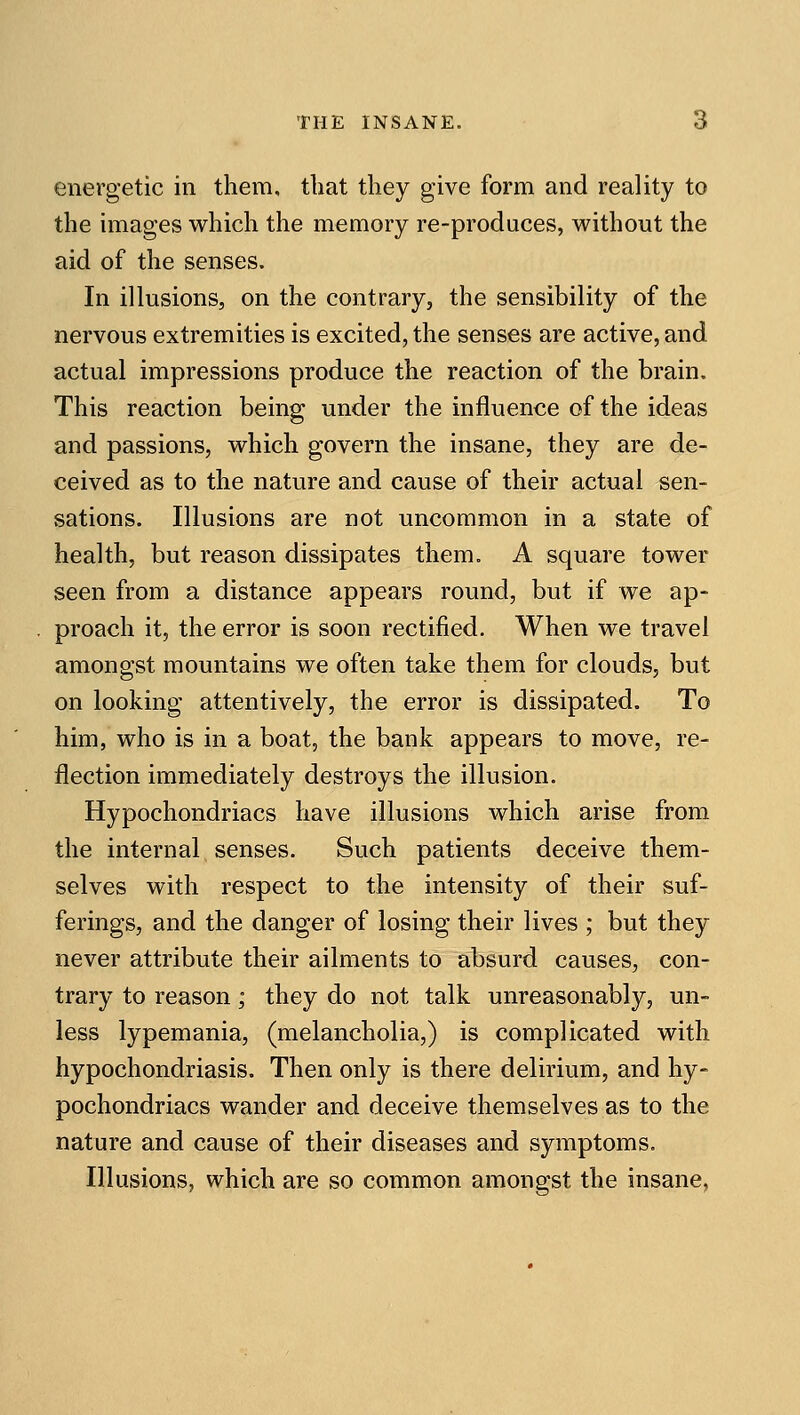 energetic in them, that they give form and reality to the images which the memory re-produces, without the aid of the senses. In illusions, on the contrary, the sensibility of the nervous extremities is excited, the senses are active, and actual impressions produce the reaction of the brain. This reaction being under the influence of the ideas and passions, which govern the insane, they are de- ceived as to the nature and cause of their actual sen- sations. Illusions are not uncommon in a state of health, but reason dissipates them. A square tower seen from a distance appears round, but if we ap- proach it, the error is soon rectified. When we travel amongst mountains we often take them for clouds, but on looking attentively, the error is dissipated. To him, who is in a boat, the bank appears to move, re- flection immediately destroys the illusion. Hypochondriacs have illusions which arise from the internal senses. Such patients deceive them- selves with respect to the intensity of their suf- ferings, and the danger of losing their lives ; but they never attribute their ailments to absurd causes, con- trary to reason; they do not talk unreasonably, un- less lypemania, (melancholia,) is complicated with hypochondriasis. Then only is there delirium, and hy- pochondriacs wander and deceive themselves as to the nature and cause of their diseases and symptoms. Illusions, which are so common amongst the insane,