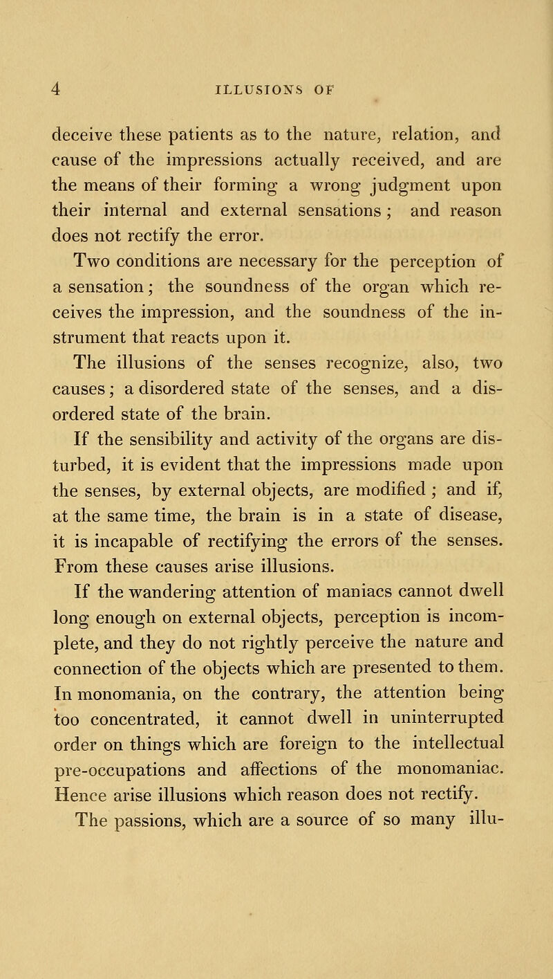 deceive these patients as to the nature, relation, and cause of the impressions actually received, and are the means of their forming a w^rong judgment upon their internal and external sensations; and reason does not rectify the error. Two conditions are necessary for the perception of a sensation; the soundness of the organ vv^hich re- ceives the impression, and the soundness of the in- strument that reacts upon it. The illusions of the senses recognize, also, two causes; a disordered state of the senses, and a dis- ordered state of the brain. If the sensibility and activity of the organs are dis- turbed, it is evident that the impressions made upon the senses, by external objects, are modified ; and if, at the same time, the brain is in a state of disease, it is incapable of rectifying the errors of the senses. From these causes arise illusions. If the wandering attention of maniacs cannot dwell long enough on external objects, perception is incom- plete, and they do not rightly perceive the nature and connection of the objects which are presented to them. In monomania, on the contrary, the attention being too concentrated, it cannot dwell in uninterrupted order on things which are foreign to the intellectual pre-occupations and affections of the monomaniac. Hence arise illusions which reason does not rectify. The passions, which are a source of so many illu-