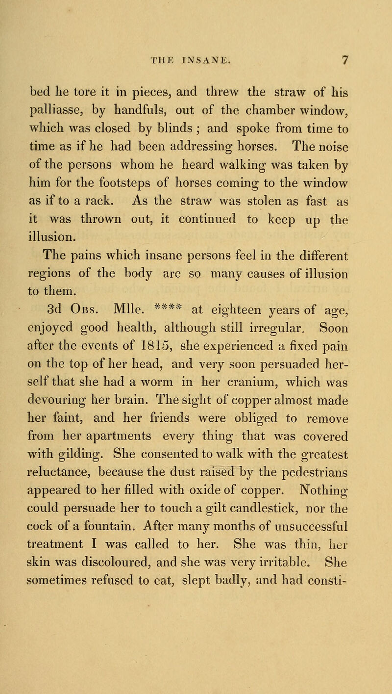 bed he tore it in pieces, and threw the straw of his palliasse, by handfuls, out of the chamber window, which was closed by blinds ; and spoke from time to time as if he had been addressing horses. The noise of the persons whom he heard walking was taken by him for the footsteps of horses coming to the window as if to a rack. As the straw was stolen as fast as it was thrown out, it continued to keep up the illusion. The pains which insane persons feel in the different regions of the body are so many causes of illusion to them. 3d Obs. Mile. **** at eighteen years of age, enjoyed good health, although still irregular. Soon after the events of 1815, she experienced a fixed pain on the top of her head, and very soon persuaded her- self that she had a worm in her cranium, which was devouring her brain. The sight of copper almost made her faint, and her friends were obliged to remove from her apartments every thing that was covered with gilding. She consented to walk with the greatest reluctance, because the dust raised by the pedestrians appeared to her filled with oxide of copper. Nothing- could persuade her to touch a gilt candlestick, nor the cock of a fountain. After many months of unsuccessful treatment I was called to her. She was thin, her skin was discoloured, and she was very irritable. She sometimes refused to eat, slept badly, and had consti-
